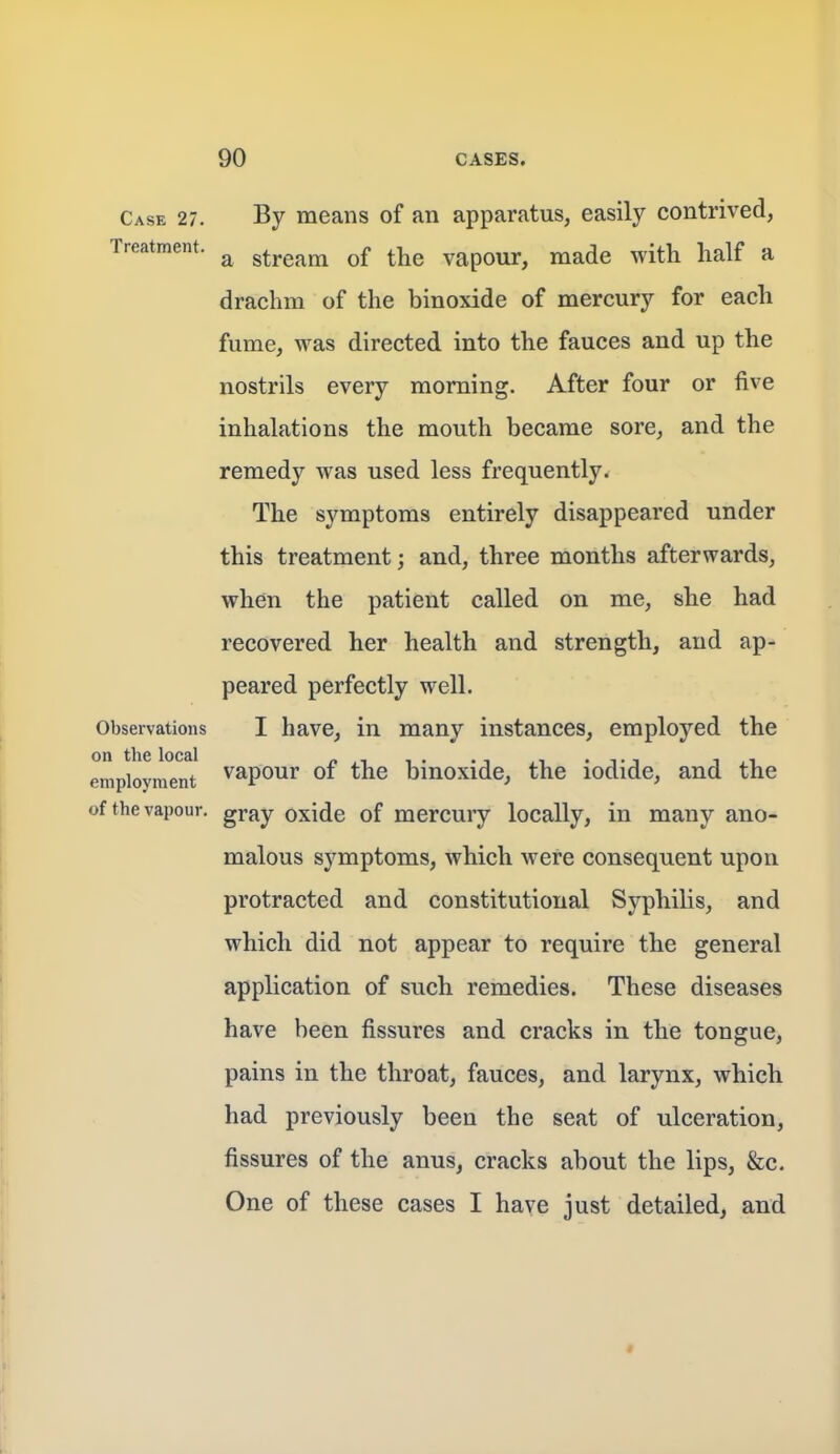 Case 27. By means of an apparatus, easily contrived, Treatment. ^ stream of the vapour, made with half a drachm of the binoxide of mercury for each fume, was directed into the fauces and up the nostrils every morning. After four or five inhalations the mouth became sore, and the remedy was used less frequently* The symptoms entirely disappeared under this treatment; and, three months afterwards, when the patient called on me, she had recovered her health and strength, and ap- peared perfectly well. Observations I have, in many instances, employed the employment ^^po^i the binoxide, the iodide, and the of the vapour, gray oxide of mercury locally, in many ano- malous symptoms, which were consequent upon protracted and constitutional Syphilis, and which did not appear to require the general application of such remedies. These diseases have been fissures and cracks in the tongue, pains in the throat, fauces, and larynx, which had previously been the seat of ulceration, fissures of the anus, cracks about the lips, &c. One of these cases I have just detailed, and