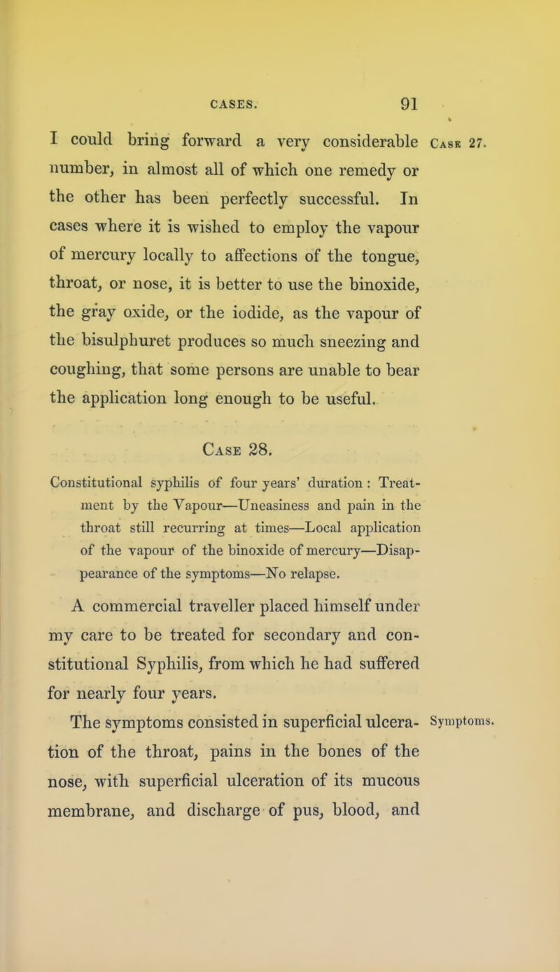 I could bring forward a very considerable Cask 27. number, in almost all of which one remedy or the other has been perfectly successful. In cases where it is wished to employ the vapour of mercury locally to affections of the tongue, throat, or nose, it is better to use the binoxide, the gray oxide, or the iodide, as the vapour of the bisulphuret produces so much sneezing and coughing, that some persons are unable to bear the application long enough to be useful. Case 28. Constitutional syphilis of four years' duration: Treat- ment by the Vapour—Uneasiness and pain in the throat still recurring at times—Local application of the vapour of the binoxide of mercury—Disap- peai'ance of the symptoms—No relapse. A commercial traveller placed himself under my care to be treated for secondary and con- stitutional Syphilis, from which he had suffered for nearly four years. The symptoms consisted in superficial ulcera- Symptoms, tion of the throat, pains in the bones of the nose, with superficial ulceration of its mucous membrane, and discharge of pus, blood, and