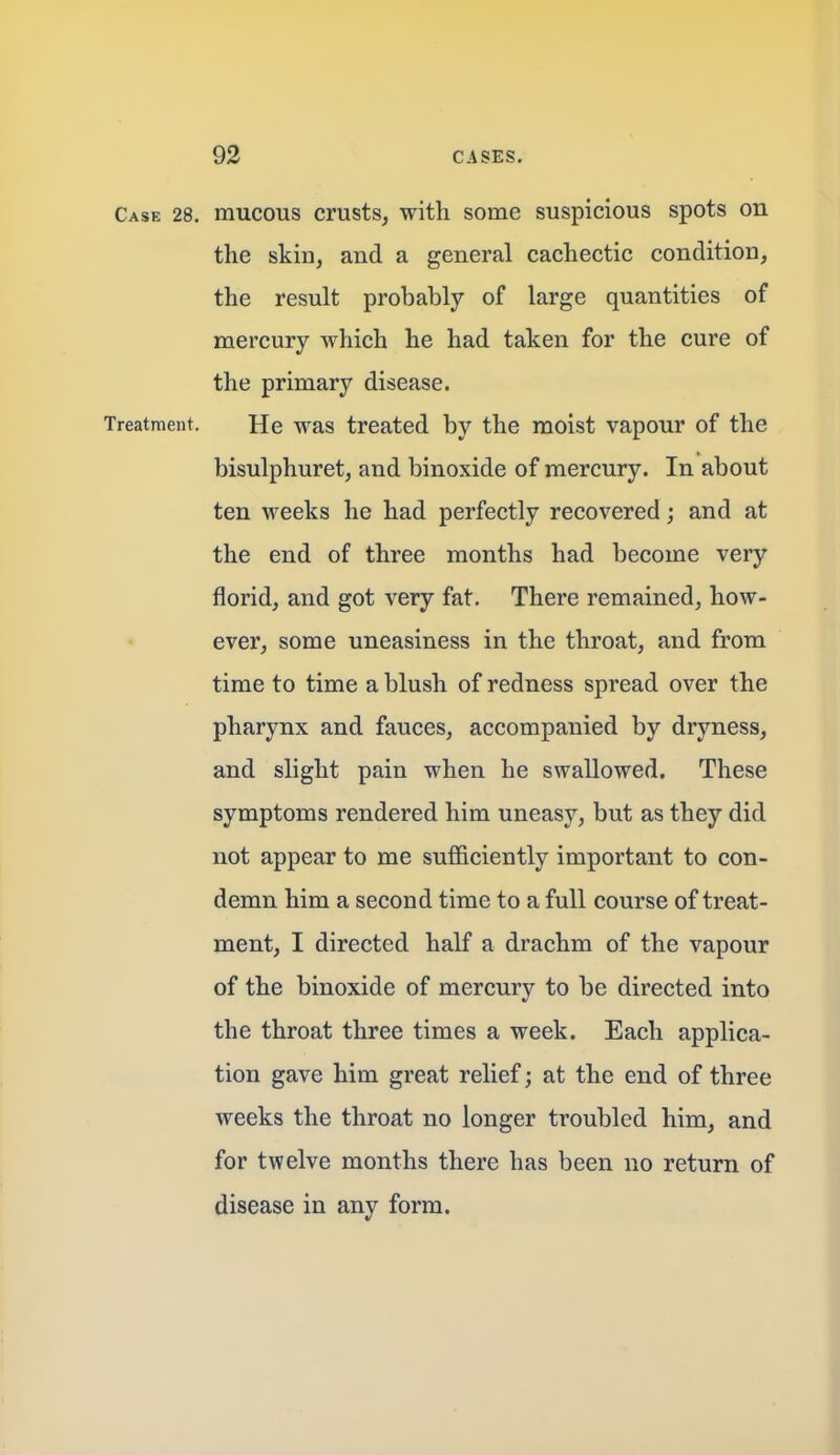 Case 28. mucous crusts, with some suspicious spots on the skin, and a general cachectic condition, the result probably of large quantities of mercury which he had taken for the cure of the primary disease. Treatment. He was treated by the moist vapour of the bisulphuret, and binoxide of mercury. In about ten weeks he had perfectly recovered; and at the end of three months had become very florid, and got very fat. There remained, how- ever, some uneasiness in the throat, and from time to time a blush of redness spread over the pharynx and fauces, accompanied by dryness, and slight pain when he swallowed. These symptoms rendered him uneasy, but as they did not appear to me sufficiently important to con- demn him a second time to a full course of treat- ment, I directed half a drachm of the vapour of the binoxide of mercury to be directed into the throat three times a week. Each applica- tion gave him great relief; at the end of three weeks the throat no longer troubled him, and for twelve months there has been no return of disease in any form.
