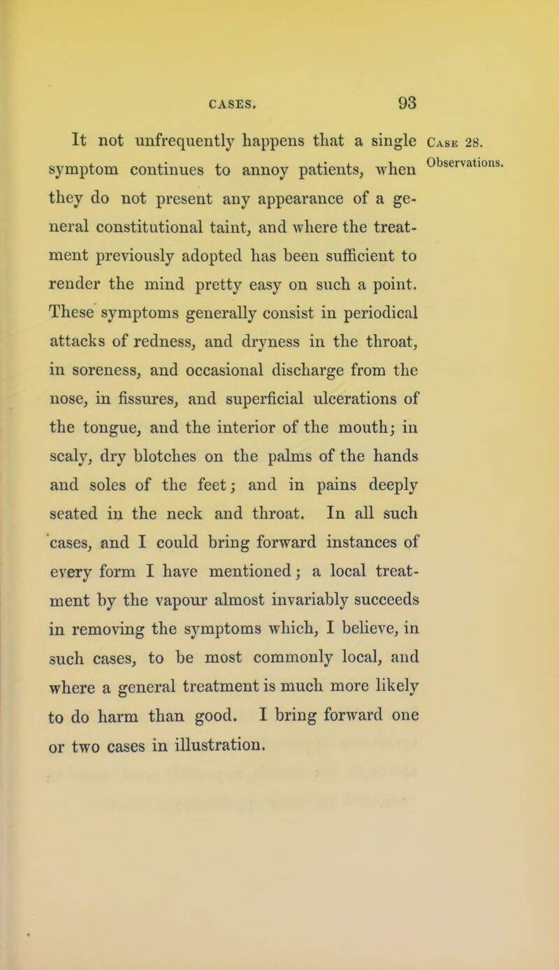 It not unfrequently happens that a single Case 28. symptom continues to annoy patients, when they do not present any appearance of a ge- neral constitutional taint, and where the treat- ment previously adopted has been sufficient to render the mind pretty easy on such a point. These symptoms generally consist in periodical attacks of redness, and dryness in the throat, in soreness, and occasional discharge from the nose, in fissures, and superficial ulcerations of the tongue, and the interior of the mouth; in scaly, dry blotches on the palms of the hands and soles of the feet; and in pains deeply seated in the neck and throat. In all such cases, and I could bring forward instances of every form I have mentioned; a local treat- ment by the vapour almost invariably succeeds in removing the symptoms which, I believe, in such cases, to be most commonly local, and where a general treatment is much more likely to do harm than good. I bring forward one or two cases in illustration.