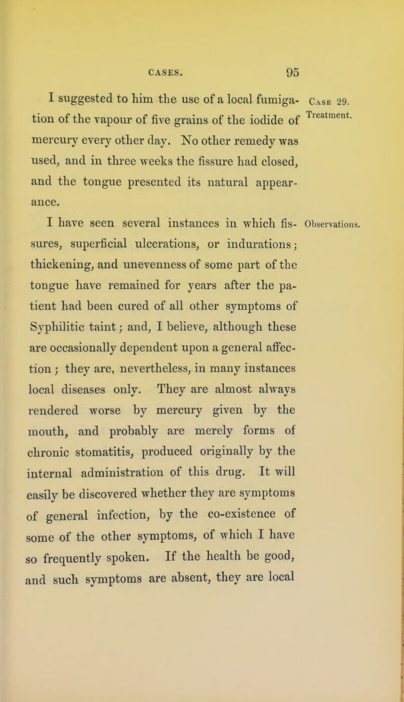 I suggested to him the use of a local fumiga- Case 29. tion of the vapour of five grains of the iodide of mercury every other day. No other remedy was used, and in three weeks the fissure had closed, and the tongue presented its natural appear- ance. I have seen several instances in which fis- Observations, sures, superficial ulcerations, or indurations; thickening, and unevenness of some part of the tongue have remained for years after the pa- tient had been cured of all other symptoms of Syphilitic taint; and, I believe, although these are occasionally dependent upon a general afi'ec- tion; they are, nevertheless, in many instances local diseases only. They are almost always rendered worse by mercury given by the mouth, and probably are merely forms of chronic stomatitis, produced originally by the internal administration of this drug. It will easily be discovered whether they are symptoms of general infection, by the co-existence of some of the other symptoms, of which I have so frequently spoken. If the health be good, and such symptoms are absent, they are local