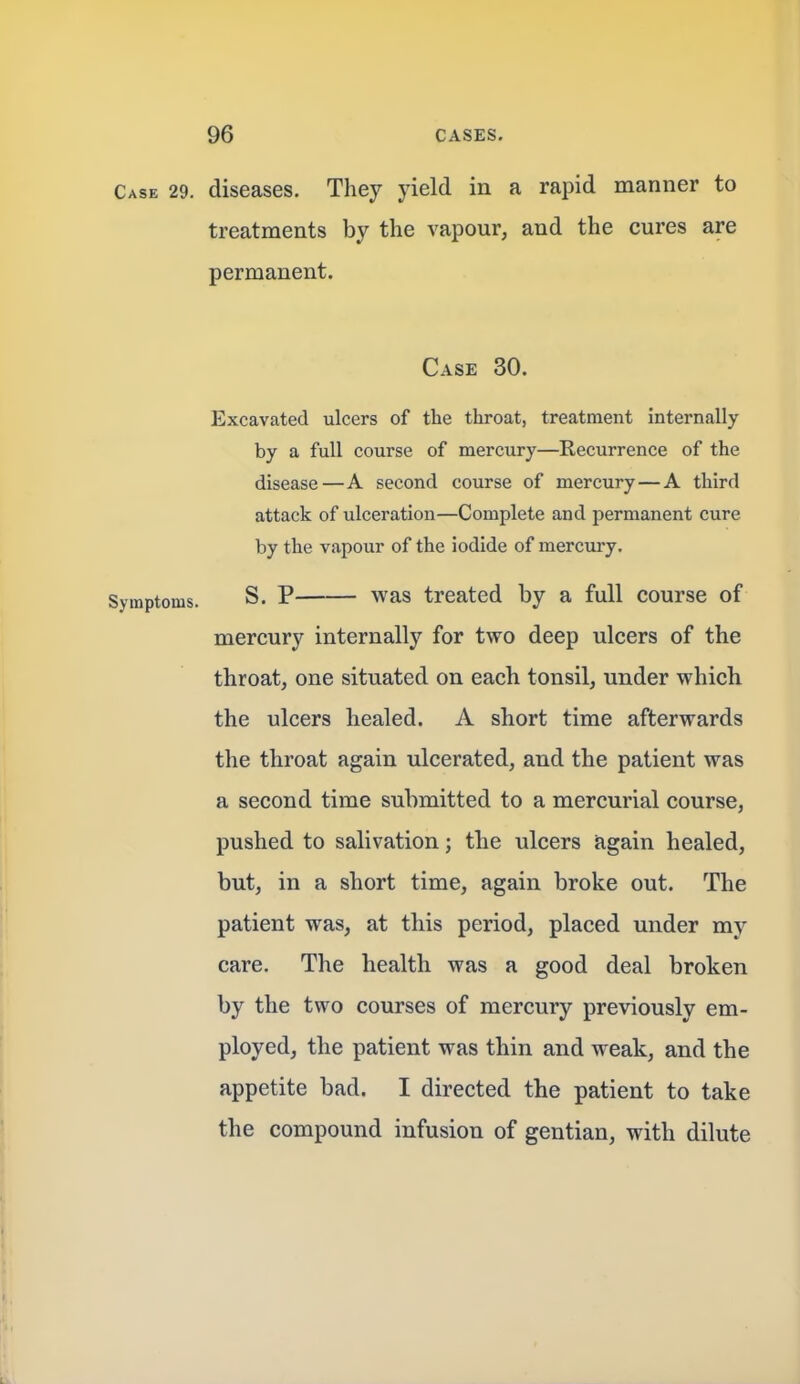Case 29. diseases. They yield in a rapid manner to treatments by the vapour, and the cures are permanent. Case 30. Excavated ulcers of the throat, treatment internally by a full course of mercury—Recurrence of the disease—A second course of mercury—A third attack of ulceration—Complete and permanent cure by the vapour of the iodide of mercury. Symptoms. S. P was treated by a full course of mercury internally for two deep ulcers of the throat, one situated on each tonsil, under which the ulcers healed. A short time afterwards the throat again ulcerated, and the patient was a second time submitted to a mercurial course, pushed to salivation; the ulcers again healed, but, in a short time, again broke out. The patient was, at this period, placed under my care. The health was a good deal broken by the two courses of mercury previously em- ployed, the patient was thin and weak, and the appetite bad. I directed the patient to take the compound infusion of gentian, with dilute t t