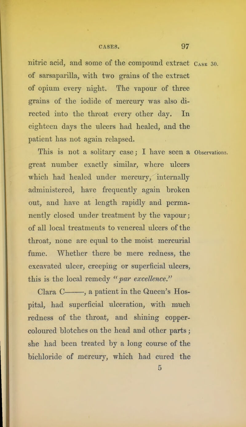 nitric acid, and some of the compound extract Case 30. of sarsaparilla, with two grains of the extract of opium every night. The vapour of three grains of the iodide of mercury was also di- rected into the throat every other day. In eighteen days the ulcers had healed, and the patient has not again relapsed. This is not a solitary case: I have seen a Observations, great number exactly similar, where ulcers which had healed under mercury, internally administered, have frequently again broken out, and have at length rapidly and perma- nently closed under treatment by the vapour; of all local treatments to venereal ulcers of the throat, none are equal to the moist mercurial fume. Whether there be mere redness, the excavated ulcer, creeping or superficial ulcers, this is the local remedy ''par excellence Clara C , a patient in the Queen's Hos- pital, had superficial ulceration, with much redness of the throat, and shining copper- coloured blotches on the head and other parts \ she had been treated by a long course of the bichloride of mercury, which had cured the 5