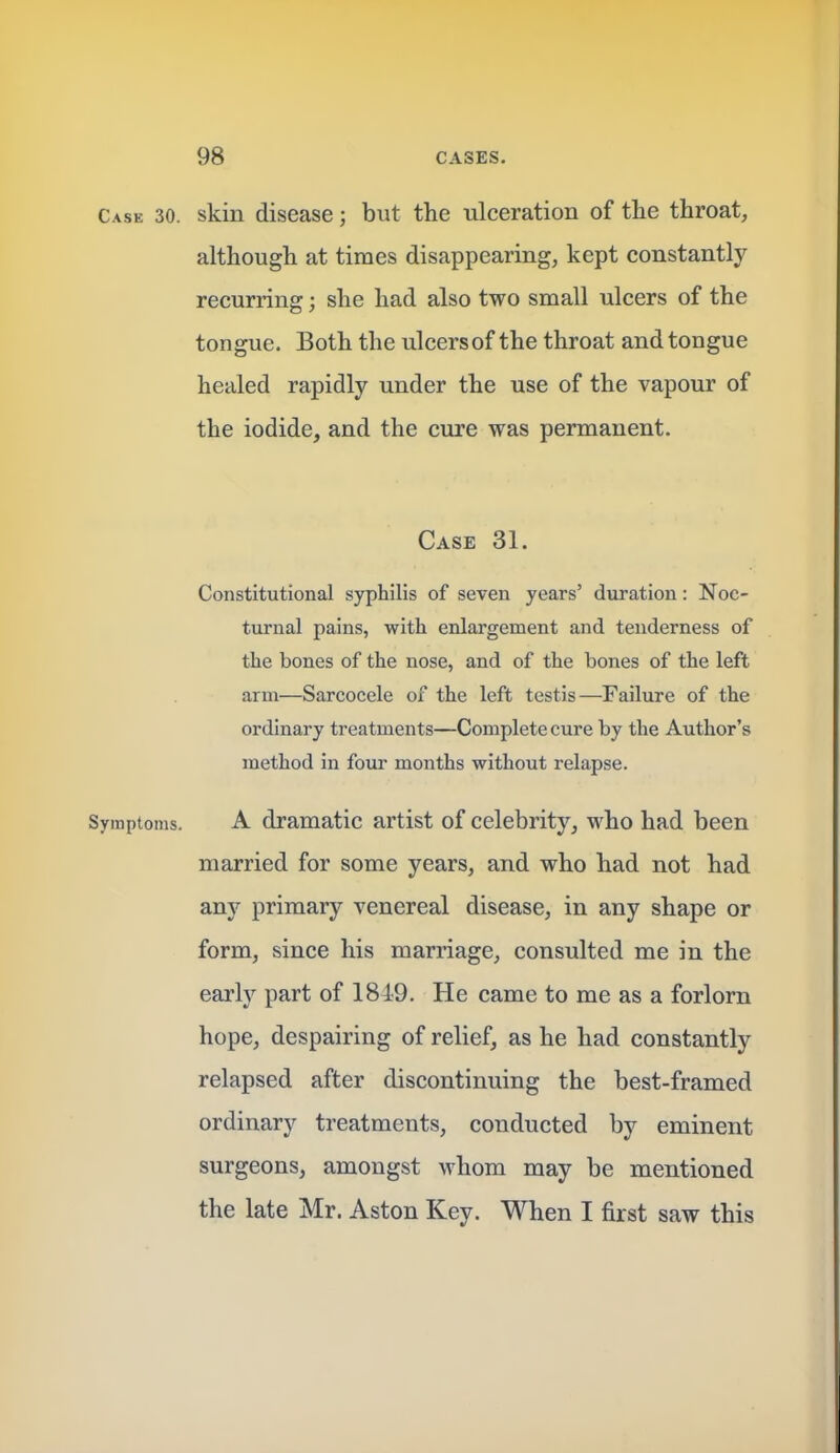 Case 30. skin disease; but the ulceration of the throat, although at times disappearing, kept constantly recurring; she had also two small ulcers of the tongue. Both the ulcersof the throat and tongue healed rapidly under the use of the vapour of the iodide, and the cure was permanent. Case 31. Constitutional syphilis of seven years' duration: Noc- turnal pains, with enlargement and tenderness of the bones of the nose, and of the bones of the left arm—Sarcocele of the left testis—Failure of the ordinary treatments—Complete cure by the Author's method in four months without relapse. Symptoms. A dramatic artist of celebrity, who had been married for some years, and who had not had any primary venereal disease, in any shape or form, since his marriage, consulted me in the early part of 1849. He came to me as a forlorn hope, despairing of relief, as he had constantly relapsed after discontinuing the best-framed ordinary treatments, conducted by eminent surgeons, amongst whom may be mentioned the late Mr. Aston Key. When I first saw this