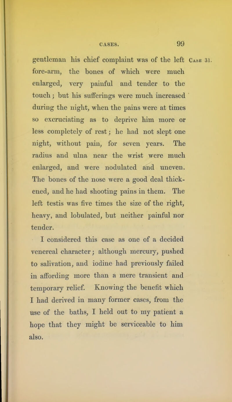 gentleman his chief complaint was of the left Case 31. fore-arm, the bones of which were much enlarged, very painful and tender to the touch 3 but his sufferings were much increased during the night, when the pains were at times so excruciating as to deprive him more or less completely of rest; he had not slept one night, without pain, for seven years. The radius and ulna near the wrist were much enlarged, and were nodulated and uneven. The bones of the nose were a good deal thick- ened, and he had shooting pains in them. The left testis was five times the size of the right, heavy, and lobulated, but neither painful nor tender. I considered this case as one of a decided venereal character; although mercury, pushed to salivation, and iodine had previously failed in affording more than a mere transient and temporary relief. Knowing the benefit which I had derived in many former cases, from the use of the baths, I held out to my patient a hope that they might be serviceable to him also.