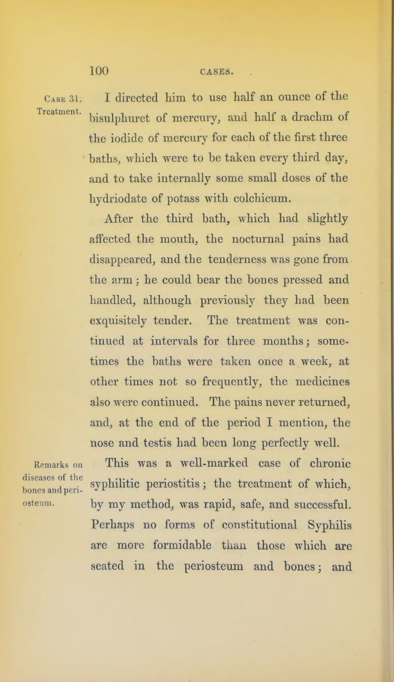 Case 31. I directed him to use half an ounce of the Treatment, jjjgyjpjjy^j.g^ q£ mercury, and half a di'achm of the iodide of mercury for each of the first three baths, which were to be taken every third day, and to take internally some small doses of the hydriodate of potass with colchicum. After the third bath, which had slightly affected the mouth, the nocturnal pains had disappeared, and the tenderness was gone from the arm; he could bear the bones pressed and handled, although previously they had been exquisitely tender. The treatment was con- tinued at intervals for three months; some- times the baths were taken once a week, at other times not so frequently, the medicines also were continued. The pains never returned, and, at the end of the period I mention, the nose and testis had been long perfectly well. Remarks on This was a well-marked case of chronic diseases of the • , • >i . . j_ /» i • i , . syphilitic periostitis : the treatment of which, bones and pen- » r jr ' } ostetim. by my method, was rapid, safe, and successful. Perhaps no forms of constitutional Syphilis are more formidable than those which are seated in the periosteum and bones; and