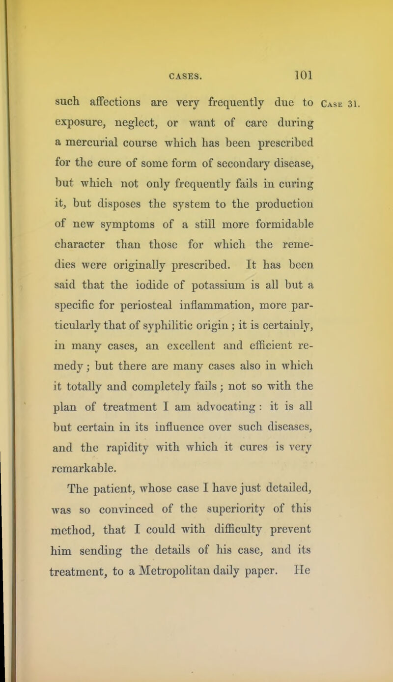 such affections are very frequently due to Case 31. exposure, neglect, or want of care during a mercurial course which has been prescribed for the cure of some form of secondaiy disease, but which not only frequently fails in curing it, but disposes the system to the production of new symptoms of a still more formidable character than those for which the reme- dies were originally prescribed. It has been said that the iodide of potassium is all but a specific for periosteal inflammation, more par- ticularly that of syphilitic origin ; it is certainly, in many cases, an excellent and efficient re- medy ; but there are many cases also in which it totally and completely fails; not so with the plan of treatment I am advocating : it is all but certain in its influence over such diseases, and the rapidity with which it cures is very remarkable. The patient, whose case I have just detailed, was so convinced of the superiority of this method, that I could with difficulty prevent him sending the details of his case, and its treatment, to a Metropolitan daily paper. He