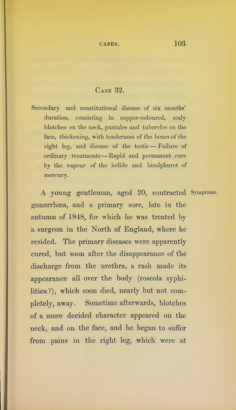 Case 32. Secondary and constitutional disease of six months' duration, consisting in copper-coloured, scaly blotches on the neck, pustules and tubercles on the face, thickening, with tenderness of the bones of the right leg, and disease of the testis — Failure of ordinary treatments—Rapid and permanent cure by the vapour of the iodide and bisulphuret of mercury. A young gentleman, aged 20, contracted Symptoms, gonorrhoea, and a primary sore, late in the autumn of 1848, for which he was treated bv a surgeon in the North of England, where he resided. The primary diseases were apparently cured, but soon after the disappearance of the discharge from the urethra, a rash made its appearance all over the body (roseola syphi- litica?), which soon died, nearly but not com- pletely, away. Sometime afterwards, blotches of a more decided character appeared on the neck, and on the face, and he began to suffer from pains in the right leg, which were at