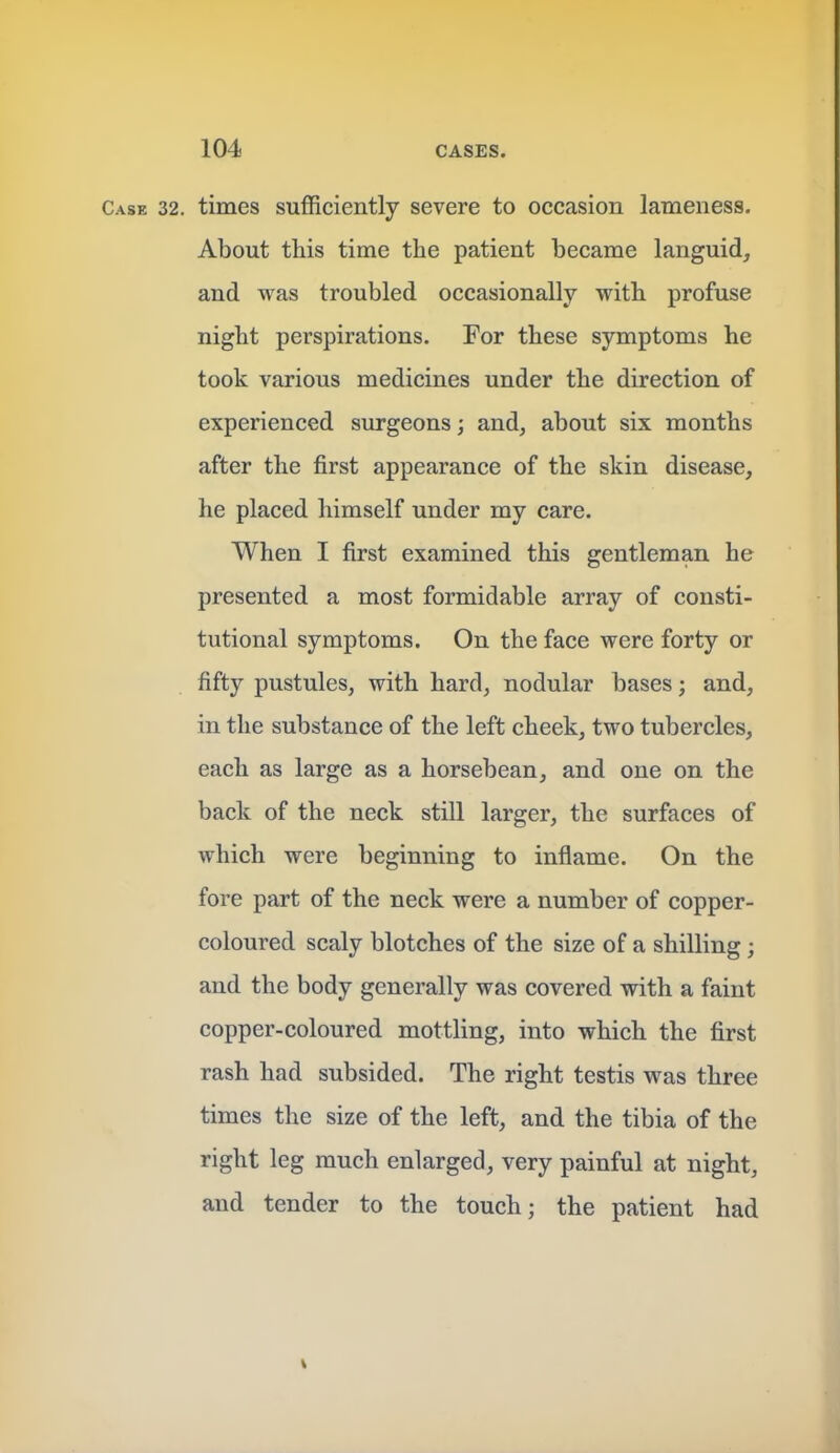 Case 32. times sufficiently severe to occasion lameness. About this time the patient became languid, and was troubled occasionally with profuse night perspirations. For these symptoms he took various medicines under the direction of experienced surgeons; and, about six months after the first appearance of the skin disease, he placed himself under my care. When I first examined this gentleman he presented a most formidable array of consti- tutional symptoms. On the face were forty or fifty pustules, with hard, nodular bases; and, in the substance of the left cheek, two tubercles, each as large as a horsebean, and one on the back of the neck still larger, the surfaces of which were beginning to inflame. On the fore part of the neck were a number of copper- coloured scaly blotches of the size of a shilling; and the body generally was covered with a faint copper-coloured mottling, into which the first rash had subsided. The right testis was three times the size of the left, and the tibia of the right leg much enlarged, very painful at night, and tender to the touch; the patient had