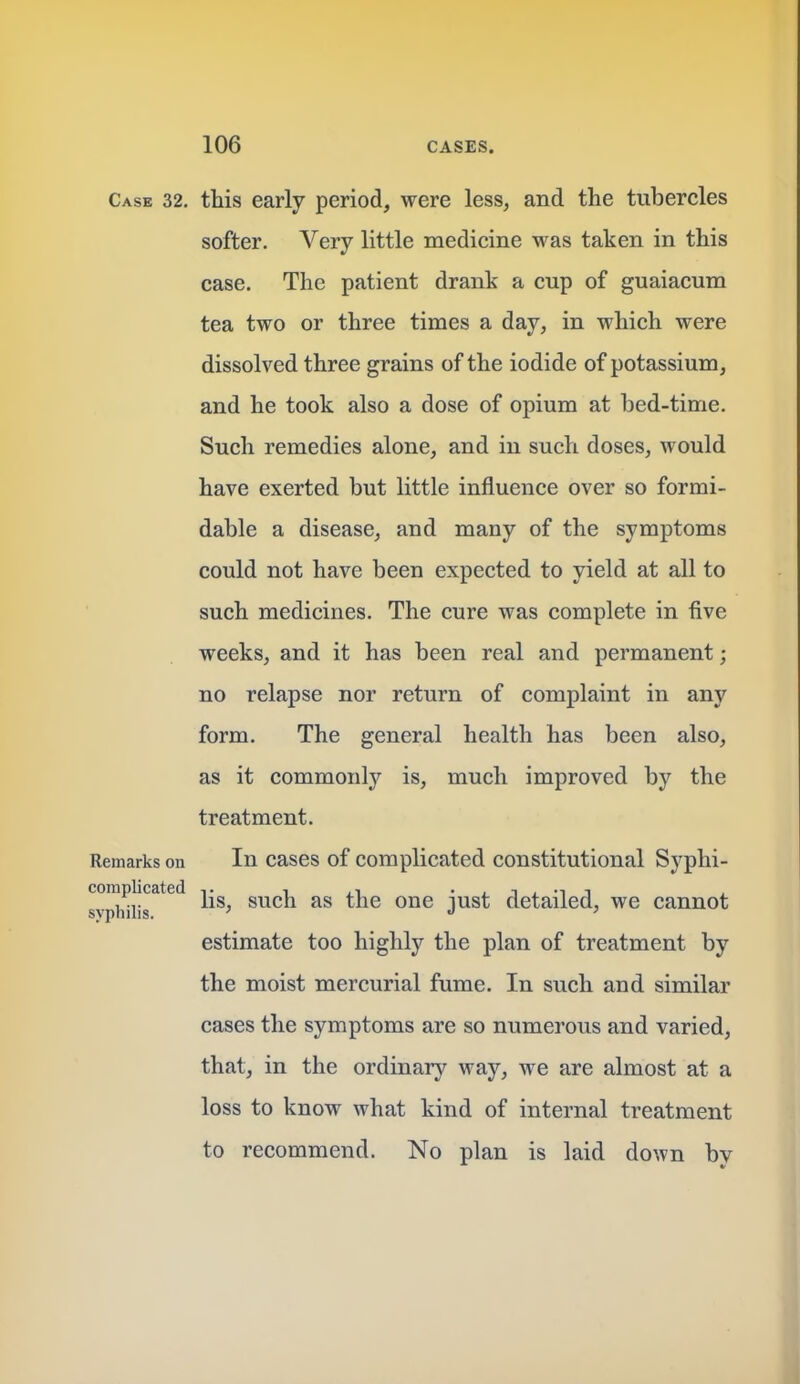 Case 32. this early period, were less, and the tubercles softer. Very little medicine was taken in this case. The patient drank a cup of guaiacum tea two or three times a day, in which were dissolved three grains of the iodide of potassium, and he took also a dose of opium at bed-time. Such remedies alone, and in such doses, would have exerted but little influence over so formi- dable a disease, and many of the symptoms could not have been expected to yield at all to such medicines. The cure was complete in five weeks, and it has been real and permanent; no relapse nor return of complaint in any form. The general health has been also, as it commonly is, much improved by the treatment. Remarks on In cases of Complicated constitutional Syphi- syphmr*^'^ lis, such as the one just detailed, we cannot estimate too highly the plan of treatment by the moist mercurial fume. In such and similar cases the symptoms are so numerous and varied, that, in the ordinary way, we are almost at a loss to know what kind of internal treatment to recommend. No plan is laid down by