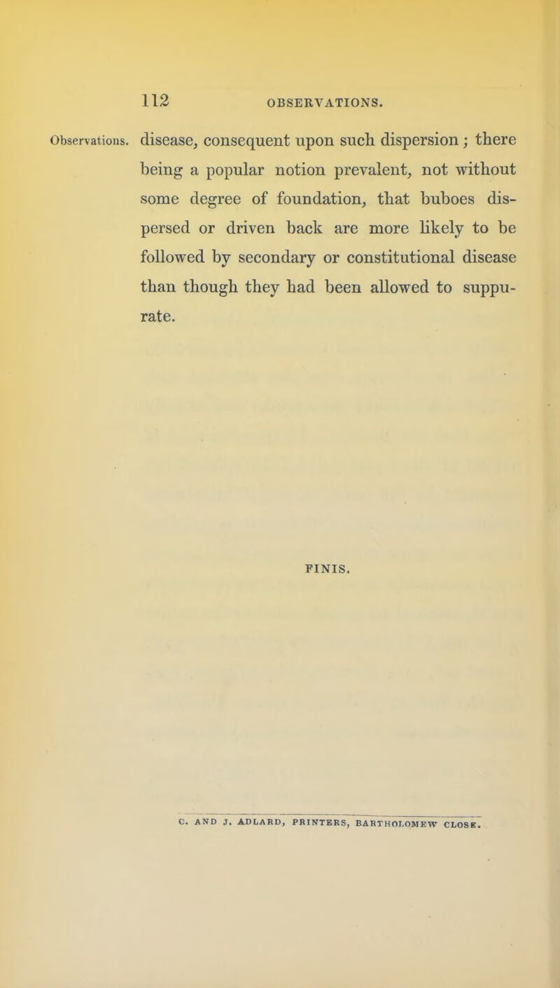 Observations, disease, consequent upon such dispersion; there being a popular notion prevalent, not without some degree of foundation, that buboes dis- persed or driven back are more likely to be followed by secondary or constitutional disease than though they had been allowed to suppu- rate. FINIS. C. AND J. ADLARD. PRINTERS, BARTHOLOMEW CLOSB.