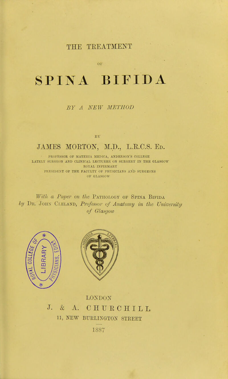 THE TEEATMENT 01' SPINA BIFIDA BY A NEW METHOD 1)V JAMES MOETOIsT, M.D., L.RC.S. Ed. I'KUKKSSOR OF MATEniA MEIiICA, ANBEnSON'S COLLEGE LATELY SUKGKON AND CLINICAL LECTUREIl ON SURGERY IN THE GLASGOU KOYAL INPIRJIARY IMiESIBKNT OF THE FACULTY OF PIIYSICIANS AND SURGEONS OF GLASGOW With a Paper on the Pathology of Spina Bifida l>l/ Dr. Johx Ci.eland, Profesmiv of Anatomy in the University of Glasgo'w LOisDON J. & A. CHUECHILL 11, NEW BURLINGTON STREET 1887