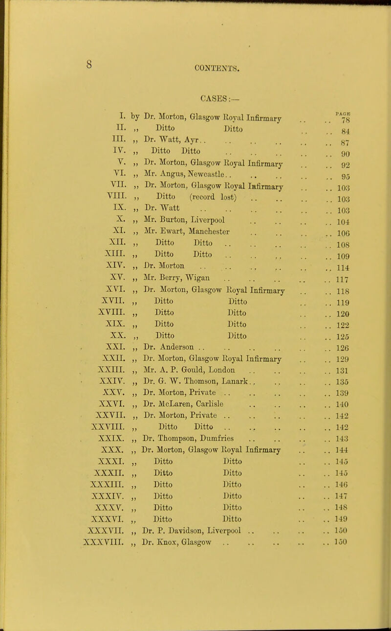 CASES:— T 1, by Dr. Morton, Glasjjow ILoyiil Infirmary PAOB 78 TT 11. »» Ditto Ditto .. 84 TTT III. M Dr. Watt, Ayr .. 87 T XT i V. >) Ditto Ditto .. 90 XT V. J) Dr. Morton, Grlasgow Royal Infirmary .. 92 VT V 1. )) Mr. Angus, Newcastle.. .. 95 VII. >1 Dr. Morton, Glasgow lloyal Infirmary .. 10.3 VTTT V X-L±. )) Ditto (record lost) .. lo:i TV )) Dr. Watt .. 10,3 V uX. M Mr. Burton, Liverpool .. 104 VT >> Mr. Ewart, Manchester .. 106 A'TT )) Ditto Ditto .. 108 )> Ditto Ditto .. 109 A.i V. >> Dr. Morton .. 114 xv. ») Mr. Berry, Wigan .. 117 XVI. )) Dr. Morton, Glasgow lloyal Infirmary .. 118 XVII. )I Ditto Ditto .. 119 XVIII. >» Ditto Ditto .. 120 XIX. )» Ditto Ditto .. 122 XX. >> Ditto Ditto .. 125 XXI. >> Dr. Anderson .. .. 126 XXII. JJ Dr. Morton, Glasgow lloyal Infirmary .. 129 XXIII. )) Mr. A. P. Gould, London .. 131 XXIV. )» Dr. G. W. Thomson, Lanark.. .. 135 XXV. )> Dr. Morton, Private .. .. 139 XXVI. >» Dr. McLaren, Carlisle .. 140 XXVII. 11 Dr. Morton, Private .. .. 142 AXViii. 11 Ditto Ditto .. 142 XXIX. 11 Dr. Thompson, Dumfries .. 143 XXX. 11 Dr. Morton, Glasgow lloyal Infirmary .. 144 XXXI. 11 Ditto Ditto .. 145 XXXII. 11 Ditto Ditto .. 145 XXXIII. 11 Ditto Ditto .. 140 XXXIV. 11 Ditto Ditto .. 147 XXXV. 11 Ditto Ditto .. 148 XXXVI. 11 Ditto Ditto .. 149 XXXVII. 11 Dr. P. Davidson, Liverpool .. .. 150 XXXVIII. 11 Dr. Knox, Glasgow ..150