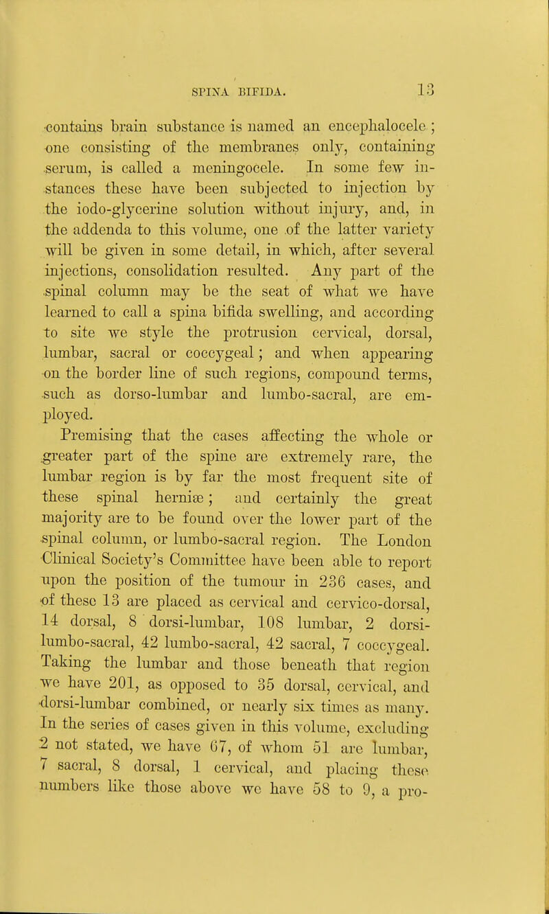 <3ontaius brain substance is named an encephalocele ; €ne consisting of tlie membranes only, containing serum, is called a meningocele. In some few in- stances these have been subjected to injection by the iodo-glycerine solution without injury, and, in the addenda to this A^olume, one of the latter variety will be given in some detail, in which, after several injections, consolidation resulted. Any part of the spinal column may be the seat of what we have learned to call a spina bifida swelling, and according to site we style the protrusion cervical, dorsal, lumbar, sacral or coccygeal; and when appearing on the border line of such regions, compound terms, such as dorso-lumbar and lumbo-sacral, are em- ployed. Premising that the cases affecting the whole or greater part of the spine are extremely rare, the lumbar region is by far the most frequent site of these spinal hernise; and certainly the great majority are to be found over the lower part of the spinal column, or lumbo-sacral region. The London ■Clinical Society's Committee have been able to report upon the position of the tumour in 236 cases, and •of these 13 are placed as cervical and cervico-dorsal, 14 dorsal, 8 dorsi-lumbar, 108 lumbar, 2 dorsi- lumbo-sacral, 42 lumbo-sacral, 42 sacral, 7 coccj'geal. Taking the lumbar and those beneath that region we have 201, as opposed to 35 dorsal, cervical, and ■dorsi-lumbar combined, or nearly six times as many. In the series of cases given in this volume, excluding 2 not stated, we have 07, of whom 51 are lumbar, 7 sacral, 8 dorsal, 1 cervical, and placing these, numbers like those above we have 58 to 9, a pro-