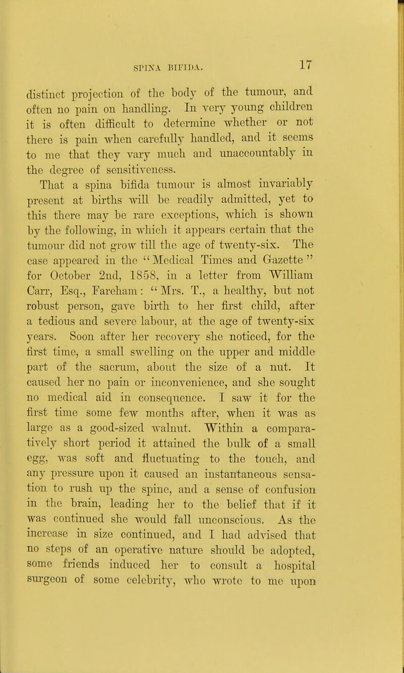 distinct projection of the body of the tumour, and often no pain on handling. In very young children it is often difficult to determine whether or not there is pain when carefully handled, and it seems to me that they vary much and unaccountably in the degree of sensitiveness. That a spina bifida tumour is almost invariably present at births will be readily admitted, yet to this there may be rare exceptions, which is shown by the following, in which it appears certain that the tumour did not grow till the age of twenty-six. The case appeared in the Medical Times and Gazette for October 2nd, 1858, in a letter from William Carr, Esq., Fareham: Mrs. T., a healthy, but not robust person, gave birth to her first child, after a tedious and severe labour, at the age of twenty-six years. Soon after her recovery she noticed, for the first time, a small s\\Tlling on the upper and middle part of the sacrum, about the size of a nut. It caused her no pain or inconvenience, and she sought no medical aid in consequence. I saw it for the first time some few months after, when it was as large as a good-sized walnut. Within a compara- tively short period it attained the bulk of a small egg, was soft and fluctuating to the touch, and any pressiu-e upon it caused an instantaneous sensa- tion to rush up the spine, and a sense of confusion in the brain, leading her to the belief that if it was continued she would fall unconscious. As the increase in size continued, and I had advised that no steps of an operative nature should be adopted, some friends induced her to consult a hospital sui'geon of some celebrity, who wrote to me upon