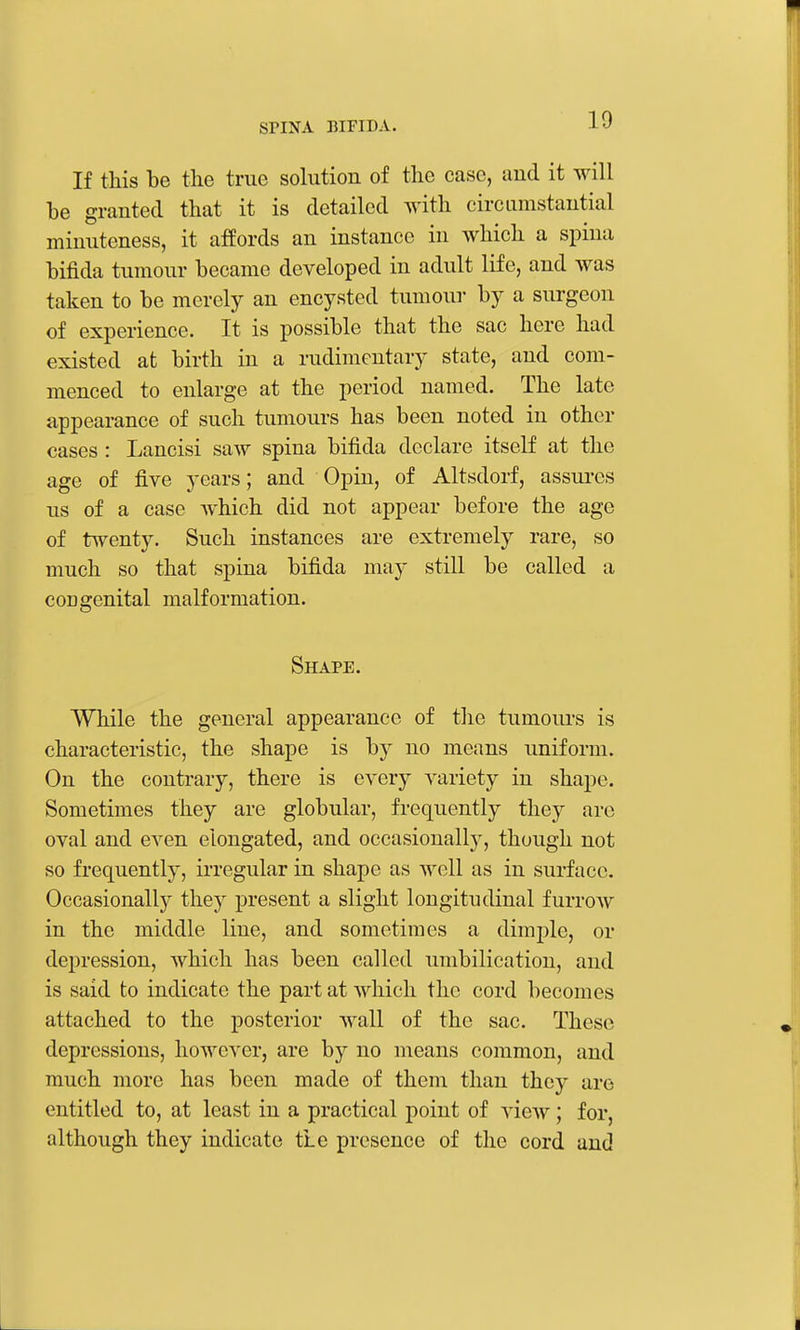 If this be the true sohition of the case, and it will he granted that it is detailed with circLimstaiitial minuteness, it affords an instance in which a spina hifida tumour became developed in adult life, and was taken to be merely an encysted tumour by a surgeon of experience. It is possible that the sac here had existed at birth in a rudimentary state, and com- menced to enlarge at the period named. The late appearance of such tumours has been noted in other cases : Lancisi saw spina bifida declare itself at the age of five years; and Opin, of Altsdorf, assures us of a case which did not appear before the age of twenty. Such instances are extremely rare, so much so that spina bifida may still be called a congenital malformation. Shape. While the general appearance of tlic tumours is characteristic, the shape is by no means uniform. On the contrary, there is every variety in shape. Sometimes they are globular, frequently they are oval and even elongated, and occasionally, though not so frequently, irregular in shape as well as in surface. Occasionally they present a slight longitudinal furrow in the middle line, and sometimes a dimple, or depression, which has been called umbilication, and is said to indicate the part at which the cord becomes attached to the posterior wall of the sac. These depressions, however, are by no means common, and much more has been made of them than they are entitled to, at least in a practical point of view; for, although they indicate tLe presence of the cord and