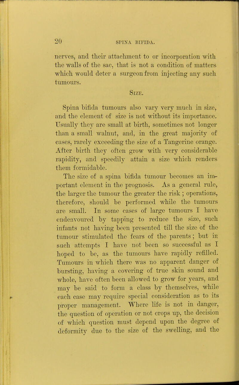 nerves, and their attachment to or incorporation with the walls of the sac, that is not a condition of matters^ which would deter a surgeon from injecting any such tumours. Size. Spina bifida tumours also vary very much in size, and the element of size is not without its importance. Usually they are small at birth, sometimes not longer than a small walnut, and, in the great majority of cases, rarely exceeding the size of a Tangerine orange. After birth they often grow with very considerable rapidity, and speedily attain a size which renders them formidable. The size of a spina bifida tumour becomes an im- portant element in the prognosis. As a general rule, the larger the tumour the greater the risk ; operations, therefore, should be performed while the tumours are small. In some cases of large tumoui's I have endeavoured by tapping to reduce the size, such infants not ha^sdng been presented till the size of the tumoui' stimulated the fears of the parents; but in sach attempts I have not been so successful as I hoped to be, as the tumours have rapidly refilled. Tumours in which there was no apparent danger of bursting, having a covering of true skin sound and whole, have often been allowed to grow for years, and may be said to form a class by themselves, while each case may require special consideration as to its proper management. Where life is not in danger, the question of operation or not crops up, the decision of which question must depend upon the degree of deformity due to the size of the swelling, and the