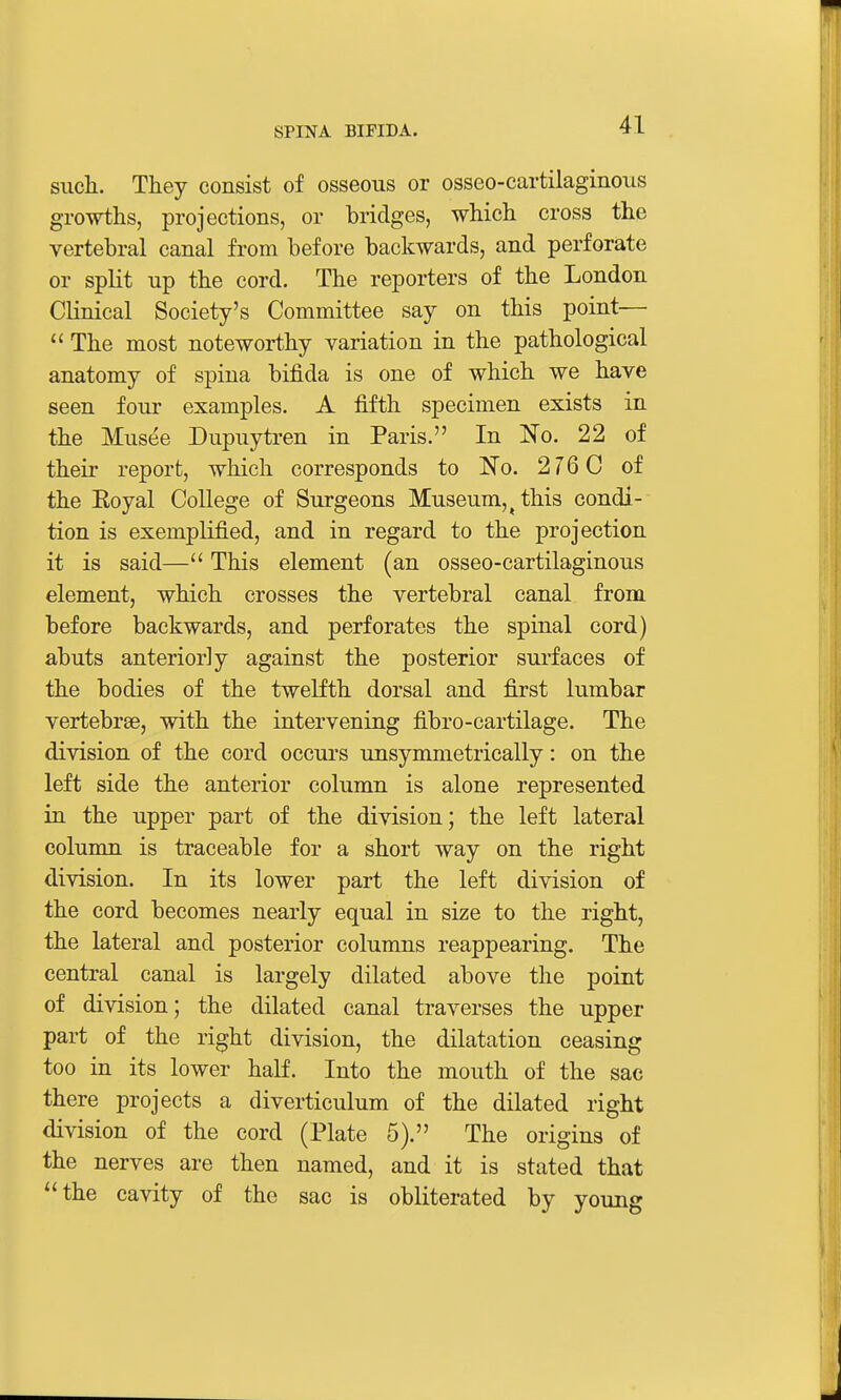 such. They consist of osseous or osseo-cartilaginous growths, projections, or bridges, which cross the vertebral canal from before backwards, and perforate or split up the cord. The reporters of the London Clinical Society's Committee say on this point—  The most noteworthy variation in the pathological anatomy of spina bifida is one of which we have seen four examples. A fifth specimen exists in the Musee Dupuytren in Paris. In Ko. 22 of their report, which corresponds to No. 276 C of the Eoyal College of Surgeons Museum,^ this condi- tion is exemplified, and in regard to the projection it is said— This element (an osseo-cartilaginous element, which crosses the vertebral canal from before backwards, and perforates the spinal cord) abuts anteriorly against the posterior surfaces of the bodies of the twelfth dorsal and first lumbar vertebrae, with the intervening fibro-cartilage. The division of the cord occurs unsymmetrically: on the left side the anterior column is alone represented in the upper part of the division; the left lateral column is traceable for a short way on the right division. In its lower part the left division of the cord becomes nearly equal in size to the right, the lateral and posterior columns reappearing. The central canal is largely dilated above the point of division; the dilated canal traverses the upper part of the right division, the dilatation ceasing too in its lower half. Into the mouth of the sac there projects a diverticulum of the dilated right division of the cord (Plate 5). The origins of the nerves are then named, and it is stated that the cavity of the sac is obliterated by young