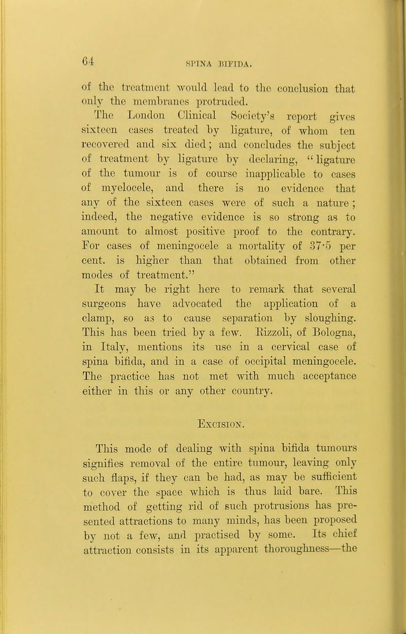 of the treatment would load to the coiiclusion that only the membranes protruded. The London Clinical Society's report gives sixteen cases treated by ligature, of whom ten recovered and six died; and concludes the subject of treatment by ligature by declaring,  ligature of the tumour is of course inapplicable to cases of myelocele, and there is no evidence that any of the sixteen cases were of such a nature; indeed, the negative evidence is so strong as to amount to almost positive proof to the contrary. For cases of meningocele a mortality of 37*5 per cent, is higher than that obtained from other modes of treatment. It may be right here to remark that several surgeons have advocated the application of a clamp, so as to cause separation by sloughing. This has been tried by a few. Eizzoli, of Bologna, in Italy, mentions its use in a cervical case of spina bifida, and in a case of occipital meningocele. The practice has not met with much acceptance either in this or any other country. Excision. This mode of dealing with spina bifida tumours signifies removal of the entire tumour, leaving only such flaps, if they can be had, as may be sufiicient to cover the space which is thus laid bare. This method of getting rid of such protrusions has pre- sented attractions to many minds, has been proposed by not a few, and practised by some. Its chief attraction consists in its apparent thoroughness—the