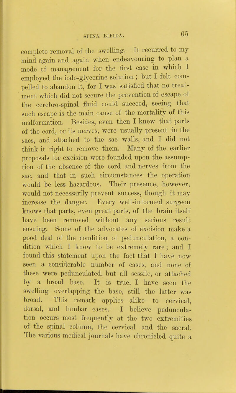 complete removal of tlic swelling. It recurred to my mind again and again when endeavouring to plan a mode of management for the first case in which I employed the iodo-glycerine solution; but I felt com- pelled to abandon it, for I was satisfied that no treat- ment which did not secure the prevention of escape of the cerebro-spinal fluid could succeed, seeing that such escape is the main cause of the mortality of this malformation. Besides, even then I knew that parts of the cord, or its nerves, were usually present in the sacs, and attached to the sac walls, and I did not think it right to remove them. Many of the earlier proposals for excision were founded upon the assump- tion of the absence of the cord and nerves from the sac, and that in such circumstances the operation would be less hazardous. Their presence, however, would not necessarily prevent success, though it may increase the danger. Every well-informed surgeon knows that parts, even great parts, of the brain itself have been removed without any serious result ensuing. Some of the advocates of excision make a good deal of the condition of pedunculation, a con- dition which I know to be extremely rare; and I found this statement upon the fact that I have now seen a considerable number of cases, and none of these were pedunculated, but all sessile, or attached by a broad base. It is true, I have seen the swelling overlapping the base, still the latter was broad. This remark applies alike to cervical, dorsal, and lumbar cases. I believe peduncula- tion occurs most frequently at the two extremities of the spinal column, the cervical and the sacral. The various medical journals have chronicled quite a