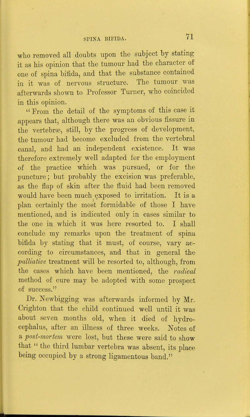 who removed all doubts upon tlie subject by stating it as his opinion that the tumour had the character of one of spina bifida, and that the substance contained in it was of nervous structure. The tumour was iifterwards shown to Professor Turner, who coincided in this opinion.  From the detail of the symptoms of this case it appears that, although there was an obvious fissui-e in the vertebrae, still, by the progress of development, the tumour had become excluded from the vertebral canal, and had an independent existence. It was therefore extremely well adapted for the employment of the practice which was pursued, or for the puncture; but probably the excision was preferable, as the flap of skin after the fluid had been removed would have been much exposed to irritation. It is a plan certainly the most formidable of those I have mentioned, and is indicated only in cases similar to the one in which it was here resorted to. I shall conclude my remarks upon the treatment of spina bifida by stating that it must, of course, vary ac- cording to circumstances, and that in general the palliative treatment will be resorted to, although, from the cases which have been mentioned, the radical method of cure may be adopted with some prospect of success. Dr. Newbigging was afterwards informed by Mr. Crighton that the child continued well until it was about seven months old, when it died of hydro- cephalus, after an illness of three weeks. Notes of a post-mortem were lost, but these were said to show that  the third lumbar vertebra was absent, its place being occupied by a strong ligamentous band.