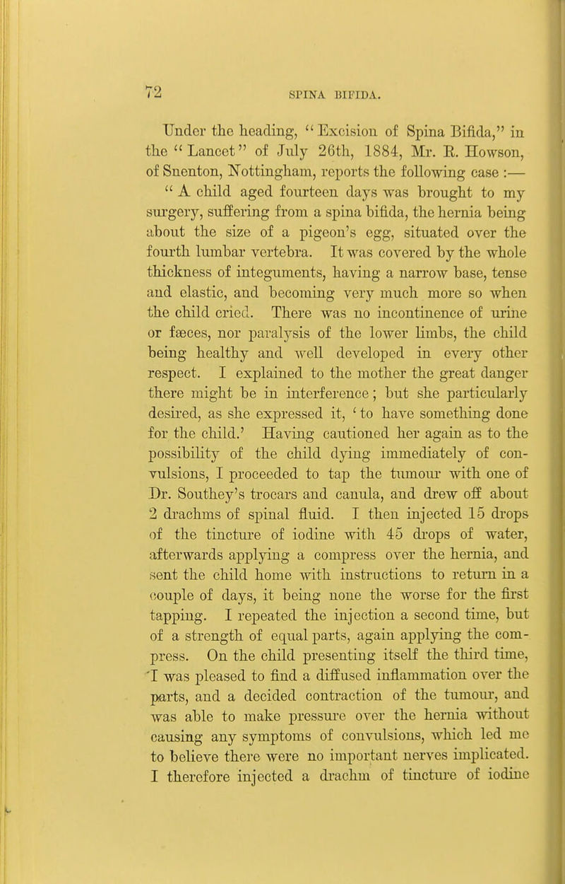 Under the heading, Excision of Spina Bifida, in the Lancet of July 26th, 1884, Mr. E. Howson, of Snenton, Nottingham, reports the following case :—  A child aged fourteen days was brought to my surgery, suffering from a spina bifida, the hernia being about the size of a pigeon's egg, situated over the fourth lumbar vertebra. It was covered by the whole thickness of integuments, having a narrow base, tense and elastic, and becoming very much more so when the child cried. There was no incontinence of urine or faeces, nor paralysis of the lower limbs, the child being healthy and A^ell developed in every other respect. I explained to the mother the great danger there might be in interference; but she particularly desired, as she expressed it, ' to have something done for the child.' Having cautioned her again as to the possibility of the child dying immediately of con- vulsions, I proceeded to tap the tumoiu' with one of Dr. Southey's trocars and canula, and drew off about 2 drachms of spinal fluid. I then injected 15 drops of the tincture of iodine with 45 drops of water, afterwards applying a compress over the hernia, and sent the child home with instructions to return in a couple of days, it being none the worse for the first tapping. I rejDcated the injection a second time, but of a strength of equal parts, again applpng the com- press. On the child presenting itself the third time, 'I was pleased to find a diffused inflammation over the parts, and a decided contraction of the tumoiu', and was able to make pressure over the hernia without causing any symptoms of convulsions, which led me to believe there were no important nerves implicated. I therefore injected a di-achm of tincture of iodine