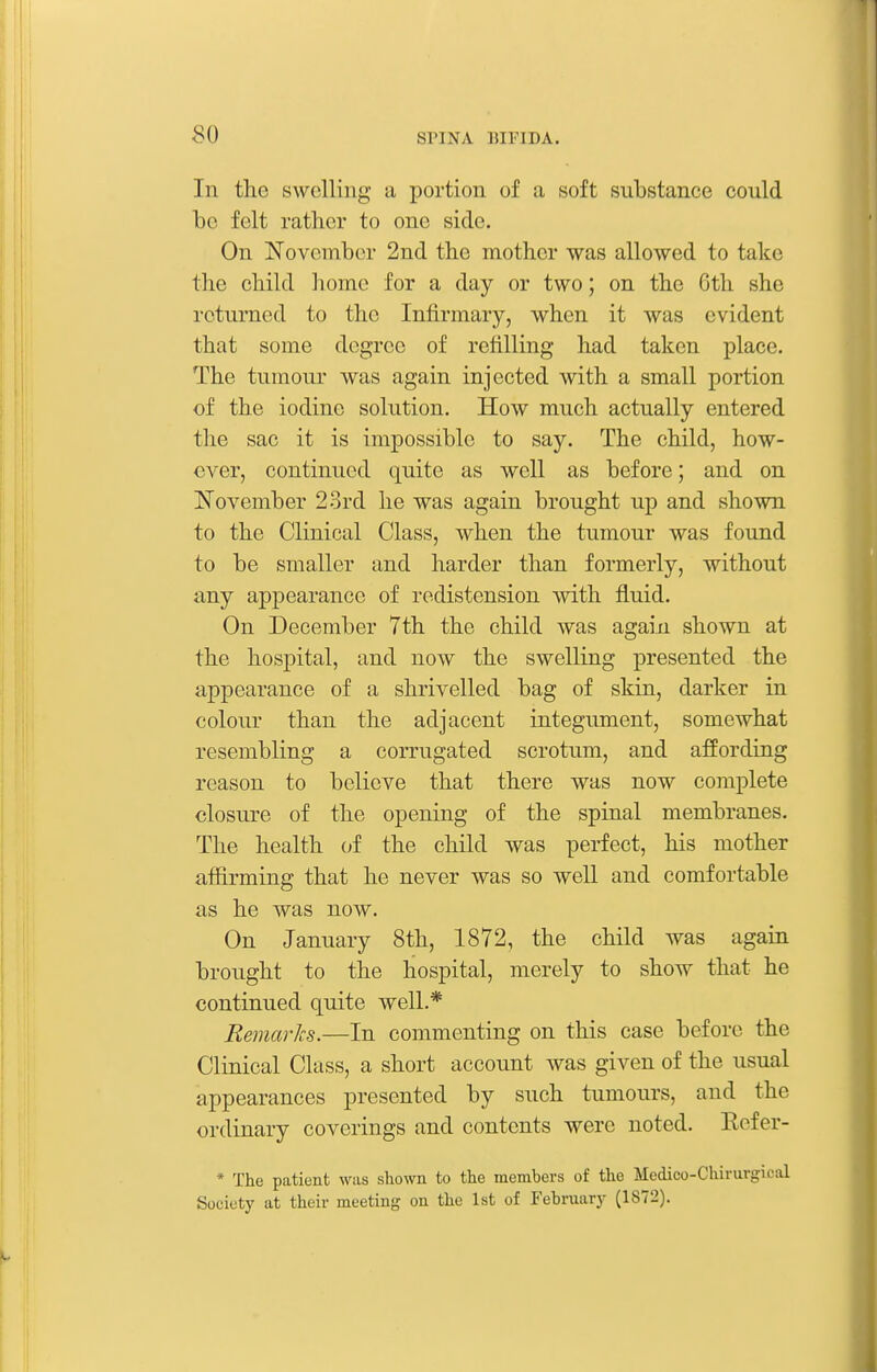 In the swelling a portion of a soft substance could be felt rather to one side. On November 2nd the mother was allowed to take the child homo for a day or two; on the 6th she returned to the Infirmary, when it was evident that some degree of refilling had taken place. The tumour was again injected with a small portion of the iodine solution. How much actually entered the sac it is impossible to say. The child, how- ever, continued quite as well as before; and on ISTovember 23rd he was again brought up and shown to the Clinical Class, when the tumour was found to be smaller and harder than formerly, without any appearance of redistension with fluid. On December 7th the child was again shown at the hospital, and now the swelling presented the appearance of a shrivelled bag of skin, darker in colour than the adjacent integument, somewhat resembling a corrugated scrotum, and affording reason to believe that there was now complete closure of the opening of the spinal membranes. The health of the child was perfect, his mother afiirming that he never was so well and comfortable as he was now. On January 8th, 1872, the child was again brought to the hospital, merely to show that he continued quite well.* Eemarks.—In commenting on this case before the Clinical Class, a short account was given of the usual appearances presented by such tumours, and the ordinary coverings and contents were noted. Eefer- * The patient was sliown to the members of the Medico-Chiruvgical Society at their meeting on the 1st of February (1872).