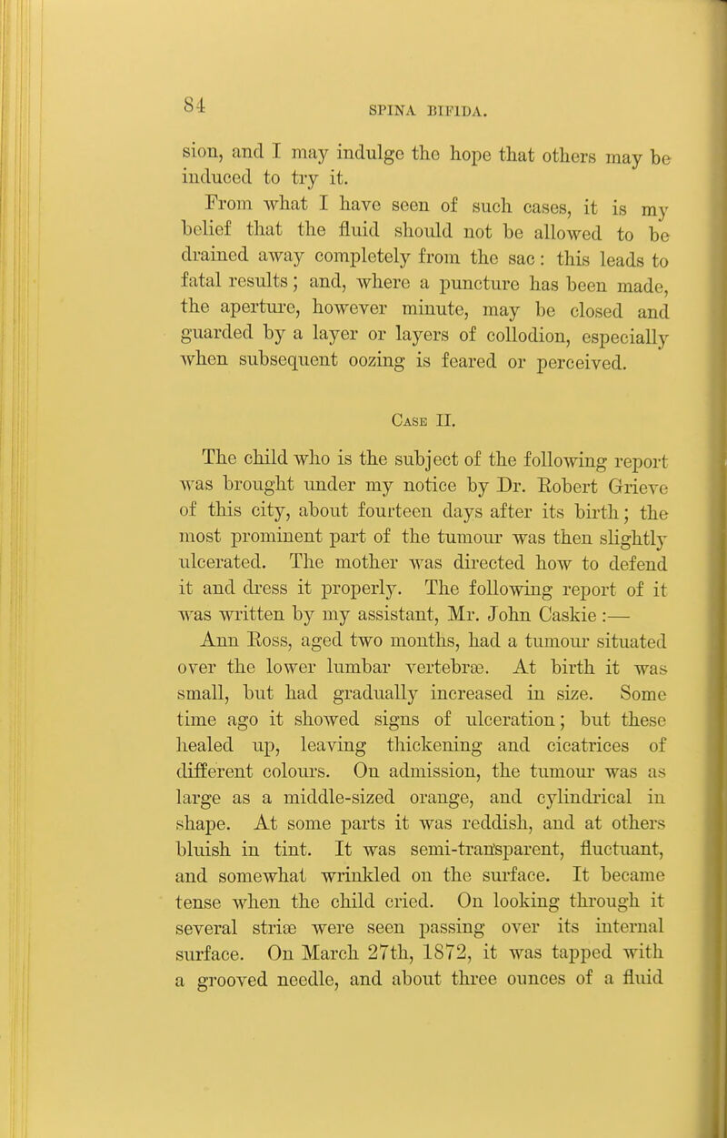 sion, and I may indulge the hope that others may be induced to try it. From what I have seen of such cases, it is my belief that the fluid should not be allowed to be drained away completely from the sac: this leads to fatal results; and, where a puncture has been made, the apertiu-e, however minute, may be closed and guarded by a layer or layers of collodion, especially when subsequent oozing is feared or perceived. Case II. The child who is the subject of the following report was brought under my notice by Dr. Eobert Grieve of this city, about fourteen days after its bii'th; the most prominent part of the tumour was then slightly ulcerated. The mother was directed how to defend it and dress it properly. The following report of it was written by my assistant, Mr. John Caskie:— Ann Eoss, aged two months, had a tumour situated over the lower lumbar vertebrae. At birth it was small, but had gradually increased in size. Some time ago it showed signs of ulceration; but these healed up, leaving thickening and cicatrices of different colours. On admission, the tumour was as large as a middle-sized orange, and cylindrical in shape. At some parts it was reddish, and at others bluish in tint. It was semi-tran'sparent, fluctuant, and somewhat wrinkled on the surface. It became tense when the child cried. On looking through it several striae were seen passing over its internal surface. On March 27th, 1872, it was tapped with a grooved needle, and about three ounces of a fluid