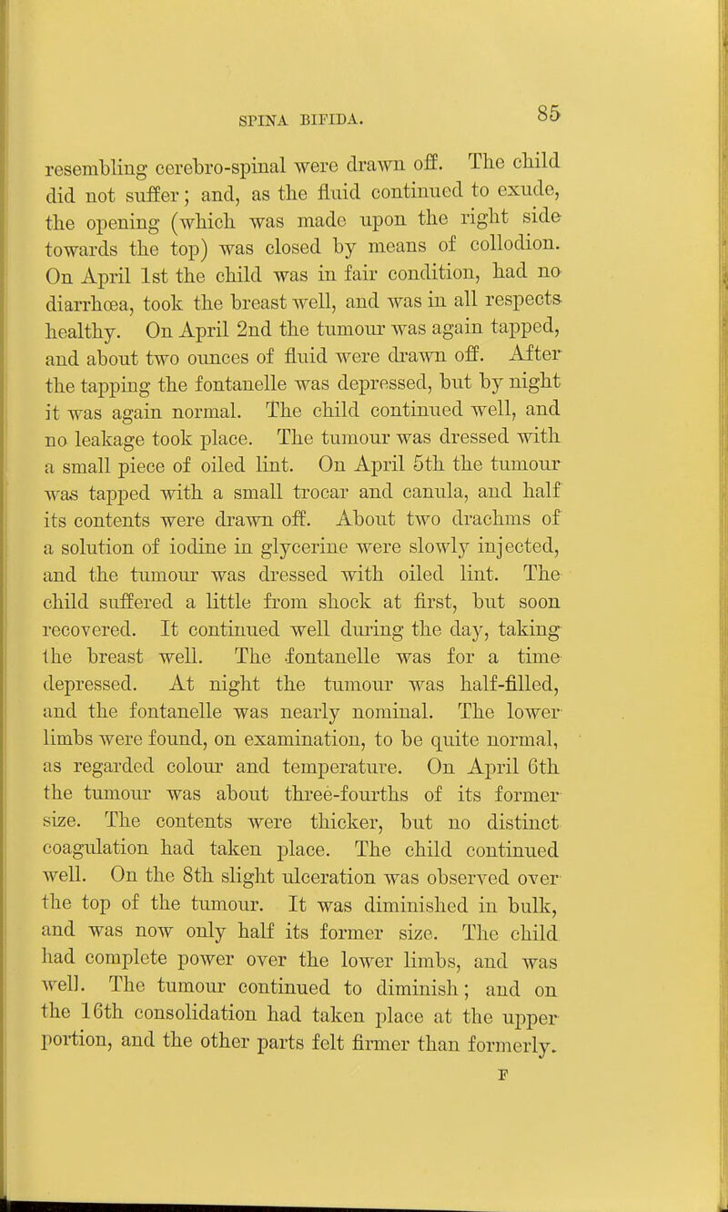 resembling cerebro-spinal were drawn off. The cliild did not suffer; and, as the fluid continued to exude, the opening (which was made upon the right side towards the top) was closed by means of collodion. On April 1st the child was in fair condition, had no diarrhoea, took the breast Avell, and was in all respects healthy. On April 2nd the tumour was again tapped, and about two ounces of fluid were drawn off. After the tapping the f ontanelle was depressed, but by night it was again normal. The child continued well, and no leakage took place. The tumour was dressed with a small piece of oiled lint. On April 5th the tumour was tapped with a small trocar and canula, and half its contents were drawn off. About two drachms of a solution of iodine in glycerine were slowly injected, and the tumour was dressed with oiled lint. The child suffered a little from shock at first, but soon recovered. It continued well during the day, taking Ihe breast well. The .fontanelle was for a time depressed. At night the tumour was half-filled, and the fontanelle was nearly nominal. The lower- limbs were found, on examination, to be quite normal, as regarded colour and temperature. On April 6th the tumour was about three-fourths of its former size. The contents were thicker, but no distinct coagulation had taken place. The child continued well. On the 8th slight ulceration was observed over the top of the tumour. It was diminished in bulk, and was now only haU its former size. The child, had complete power over the lower limbs, and was well. The tumour continued to diminish; and on the 16th consolidation had taken place at the ui^per portion, and the other parts felt firmer than formerly.