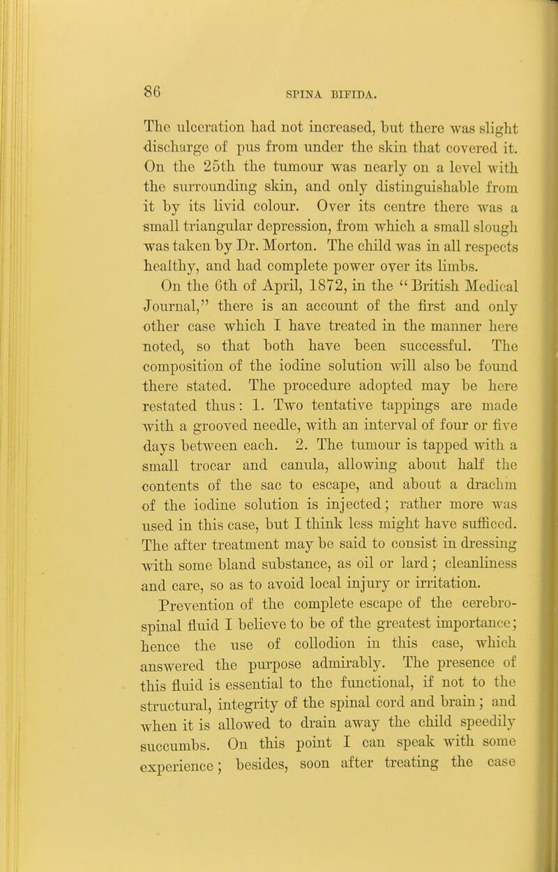 The ulceration had not increased, but there was slight discharge of pus from under the skin that covered it. On the 25th the tumour was nearly on a level with the surrounding skin, and only distinguishable from it by its livid colour. Over its centre there was a small triangular depression, from which a small slough was taken by Dr. Morton. The child was in all respects healthy, and had complete power over its limbs. On the 6th of April, 1872, in the  British Medical Journal, there is an account of the first and only other case which I have treated in the manner here notedj so that both have been successful. The composition of the iodine solution will also be found there stated. The procedure adopted may be here restated thus: 1. Two tentative tappings are made with a grooved needle, with an interval of four or five days between each. 2. The tumour is tapped with a small trocar and canula, allowing about half the contents of the sac to escape, and about a di-achm of the iodine solution is injected; rather more was used in this case, but I think less might have sufficed. The after treatment may be said to consist in dressing with some bland substance, as oil or lard; cleanliness and care, so as to avoid local injury or irritation. Prevention of the complete escape of the cerebro- spinal fluid I believe to be of the greatest importance; hence the use of collodion in this case, which answered the purpose admirably. The presence of this fluid is essential to the fimctional, if not to the structural, integrity of the spinal cord and brain; and when it is allowed to drain away the child speedily succumbs. On this point I can speak with some experience; besides, soon after treating the case