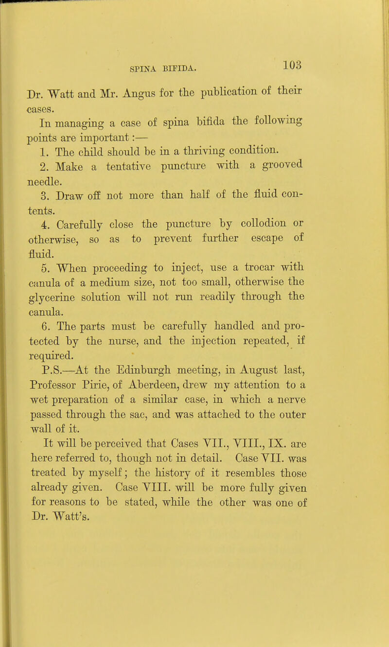 Dr. Watt and Mr. Angus for tlie publication of their cases. In managing a case of spina bifida the following poirits are important:— 1. The child should be in a thi-iving condition. 2. Make a tentative punctui-e with a grooved needle. 3. Draw off not more than half of the fluid con- tents. 4. Carefully close the puncture by collodion or otherwise, so as to prevent further escape of fluid. 5. When proceeding to inject, use a trocar with canula of a medium size, not too small, otherwise the glycerine solution will not run readily through the canula. 6. The parts must be carefully handled and pro- tected by the nurse, and the injection repeated, if required. P.S.—At the Edinburgh meeting, in August last, Professor Pirie, of Aberdeen, drew my attention to a wet preparation of a similar case, in which a nerve passed through the sac, and was attached to the outer wall of it. It will be perceived that Cases VII., YIII., IX. are here referred to, though not in detail. Case YII. was treated by myself; the history of it resembles those already given. Case YIII. will be more fully given for reasons to be stated, while the other was one of Dr. Watt's.