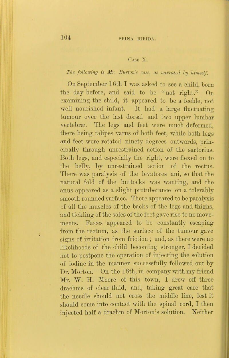 Case X. Tlie following is Mr. Burton's case, as narrated by himself. On September 16tli I was asked to see a child, bom the day before, and said to be not right. On examining the child, it appeared to be a feeble, not well nourished infant. It had a large fluctuating tumour over the last dorsal and two upper lumbar vertebree. The legs and feet were much deformed, there being talipes varus of both feet, while both legs and feet were rotated ninety degrees outwards, prin- cipally through unrestrained action of the sartorius. Both legs, and especially the right, were flexed on to the belly, by unrestrained action of the rectus. There was paralysis of the levatores ani, so that the natural fold of the buttocks was wanting, and the anus appeared as a slight protuberance on a tolerably smooth rounded surface. There appeared to be paralysis of all the muscles of the backs of the legs and thighs, and tickling of the soles of the feet gave rise to no move- ments. Fseces appeared to be constantly escaping from the rectum, as the surface of the tumour gave signs of irritation from friction; and, as there were no likelihoods of the child becoming stronger, I decided not to postpone the operation of injecting the solution of iodine in the manner successfully followed out by Dr. Morton. On the 18th, in company with my fi'iend Mr. W. H. Moore of this town, I drew off three drachms of clear fluid, and, taking great care that the needle should not cross the middle line, lest it should come into contact with the spinal cord, I then injected half a drachm of Morton's solution. Neither