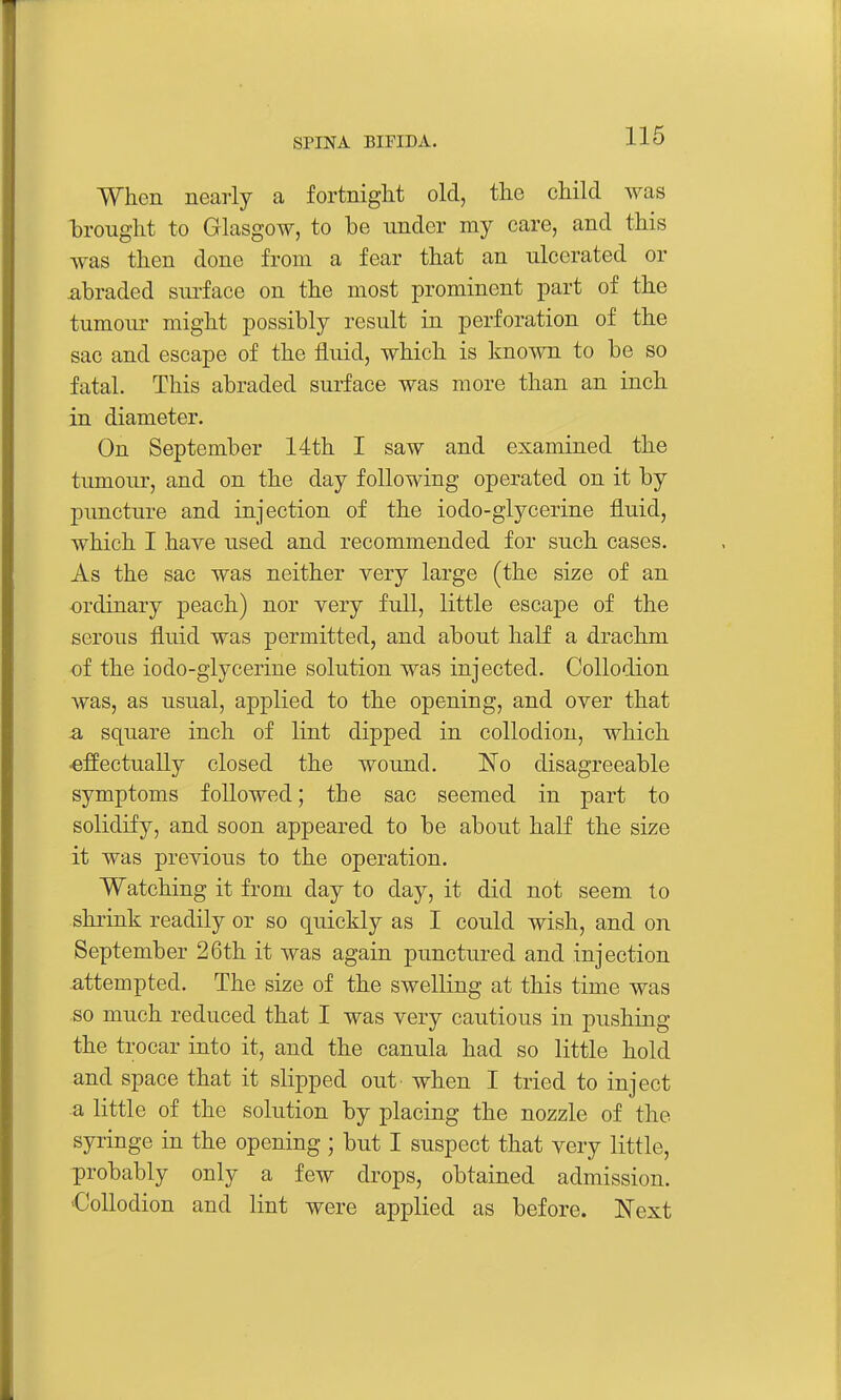 When nearly a fortnight old, the child was brought to Glasgow, to he under my care, and this was then done from a fear that an ulcerated or abraded surface on the most prominent part of the tumour might possibly result in perforation of the sac and escape of the fluid, which is known to be so fatal. This abraded surface was more than an inch in diameter. On September 14th I saw and examined the tumour, and on the day following operated on it by puncture and injection of the iodo-glycerine fluid, which I have used and recommended for such cases. As the sac was neither very large (the size of an ordinary peach) nor very full, little escape of the serous fluid was permitted, and about half a drachm of the iodo-glycerine solution was injected. Collodion was, as usual, applied to the opening, and over that -a square inch of lint dipped in collodion, which effectually closed the wound. 'No disagreeable symptoms followed; the sac seemed in part to solidify, and soon appeared to be about half the size it was previous to the operation. Watching it from day to day, it did not seem to shrink readily or so quickly as I could wish, and on September 26th it was again punctured and injection attempted. The size of the swelling at this time was so much reduced that I was very cautious in pushing the trocar into it, and the canula had so little hold and space that it slipped out when I tried to inject a little of the solution by placing the nozzle of the syringe in the opening ; but I suspect that very little, probably only a few drops, obtained admission. 'Collodion and lint were applied as before. Next