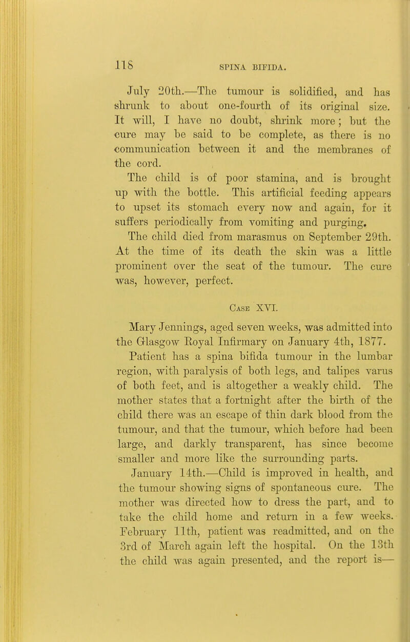 lis July 20th.—The tumour is solidified, and has shrunk to about one-fourth of its original size. It will, I have no doubt, shiink more; but the cure may be said to be complete, as there is no communication between it and the membranes of the cord. The child is of poor stamina, and is brought up with the bottle. This artificial feeding appears to upset its stomach every now and again, for it suffers periodically from vomiting and purging. The child died from marasmus on September 29th. At the time of its death the skin was a little prominent over the seat of the tumour. The cui'e was, however, perfect. Case XVI. Mary Jennings, aged seven weeks, was admitted into the Glasgow Eoyal Infirmary on January 4th, 1877. Patient has a spina bifida tumour in the lumbar region, with paralysis of both legs, and talipes varus of both feet, and is altogether a weakly child. The mother states that a fortnight after the birth of the child there was an escape of thin dark blood from the tumour, and that the tumour, which before had been large, and darkly transparent, has since become smaller and more like the surrounding parts. January 14th.—Child is improved in health, and the tumour showing signs of spontaneous cure. The mother was directed how to dress the part, and to take the child home and return in a few weeks. February 11th, patient was readmitted, and on the 3rd of March again left the hospital. On the 13th the child was again presented, and the report is—