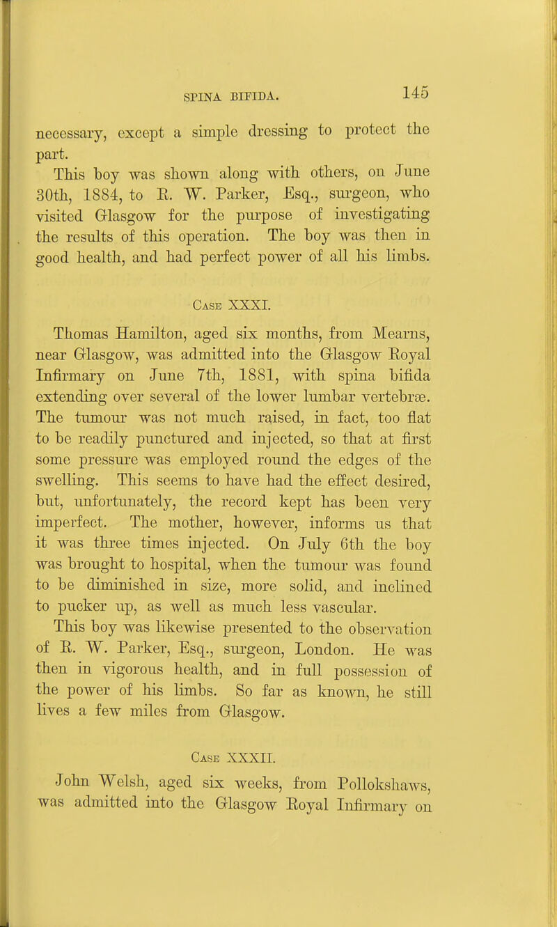 necessary, except a simple dressing to protect the part. This boy was shown along with others, on June 30th, 1884, to E. W. Parker, Esq., surgeon, who visited Glasgow for the purpose of investigating the results of this operation. The boy was then in good health, and had perfect power of all his limbs. Case XXXI. Thomas Hamilton, aged six months, from Mearns, near Glasgow, was admitted into the Glasgow Eoyal Infirmary on June 7th, 1881, with spina bifida extending over several of the lower lumbar vertebrae. The tumour was not much raised, in fact, too flat to be readily punctured and injected, so that at first some pressui*e was employed round the edges of the swelling. This seems to have had the effect desired, but, unfortunately, the record kept has been very imperfect. The mother, however, informs us that it was three times injected. On July 6th the boy was brought to hospital, when the tumour was found to be diminished in size, more solid, and inclined to pucker up, as well as much less vascular. This boy was likewise presented to the observation of E. W. Parker, Esq., surgeon, London. He was then in vigorous health, and in full possession of the power of his limbs. So far as known, he still lives a few miles from Glasgow. Case XXXII. John Welsh, aged six weeks, from Pollokshaws, was admitted into the Glasgow Eoyal Infirmary on