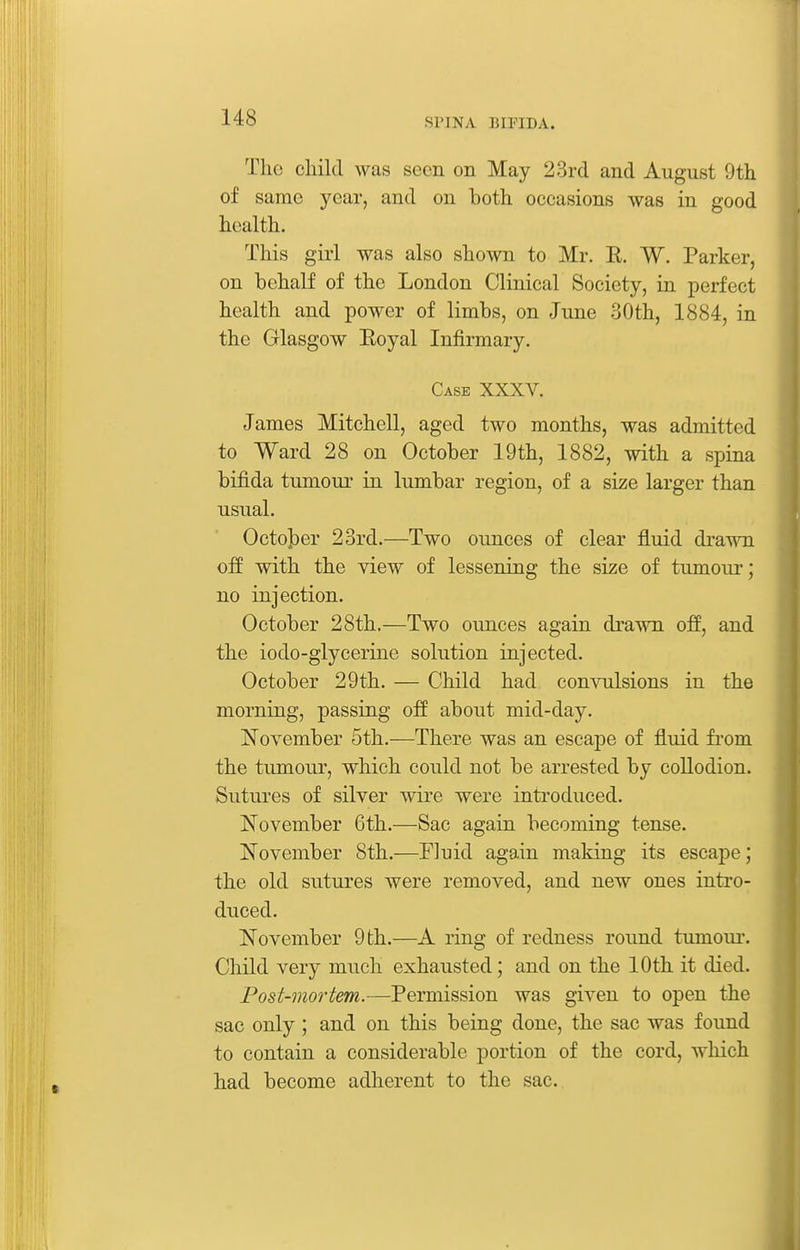 The child was seen on May 23rd and August 9th of same year, and on both occasions was in good health. This girl was also shown to Mr. E. W. Parker, on behalf of the London Clinical Society, in perfect health and power of limbs, on June 30th, 1884, in the Glasgow Eoyal Infirmary. Case XXXV. James Mitchell, aged two months, was admitted to Ward 28 on October 19th, 1882, with a spina bifida tumour in lumbar region, of a size larger than usual. OctoJ^er 23rd.—Two ounces of clear fluid drawn off with the view of lessening the size of tumour; no injection. October 28th.—Two ounces again drawn off, and the iodo-glycerine solution injected. October 29th. — Child had comnilsions in the morning, passing off about mid-day. November 5th.—There was an escape of fluid fi-om the tumour, which could not be arrested by collodion. Sutures of silver wire were introduced. November 6th.—Sac again becoming tense. November 8th.—Fluid again making its escape; the old su.tures were removed, and new ones intro- duced. November 9 th.—A ring of redness round tumour. Child very much exhausted; and on the 10th it died. Post-mortem.—Permission was given to open the sac only; and on this being done, the sac was found to contain a considerable portion of the cord, which had become adherent to the sac.