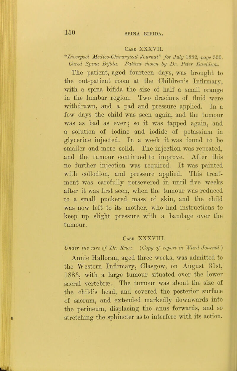 Case XXXVII. ^'Liverpool Medico-Chirurgical Journal for July 1882, puf/e 350. Cured Spina Bifida. Patient shown by Dr. Peter Davidson. The patient, aged fourteen days, was brought to the out-patient room at the Children's Infirmary, with a spina bifida the size of half a small orange in the lumbar region. Two drachms of fluid were withdrawn, and a pad and pressure applied. In a few days the child was seen again, and the tumour was as bad as ever; so it was tapped again, and a solution of iodine and iodide of potassium in glycerine injected. In a week it was found to be smaller and more solid. The injection was repeated, and the tumour continued to improve. After this no further injection was required. It was painted with collodion, and pressure applied. This treat- ment was carefully persevered in until five weeks after it was first seen, when the tumour was reduced to a small puckered mass of skin, and the child was now left to its mother, who had instructions to keep up slight pressure with a bandage over the tumour. Casb XXXVIII. Under the care of Dr. Knox. (Copy of repoH in Ward Joimial.) Annie Halloran, aged three weeks, was admitted to the Western Infirmary, Glasgow, on August 31st, 1883, with a large tumour situated over the lower sacral vertebrae. The tumour was about the size of the child's head, and covered the posterior surface of sacrum, and extended markedly downwards into the perineum, displacing the anus forwards, and so stretching the sphincter as to interfere with its action.