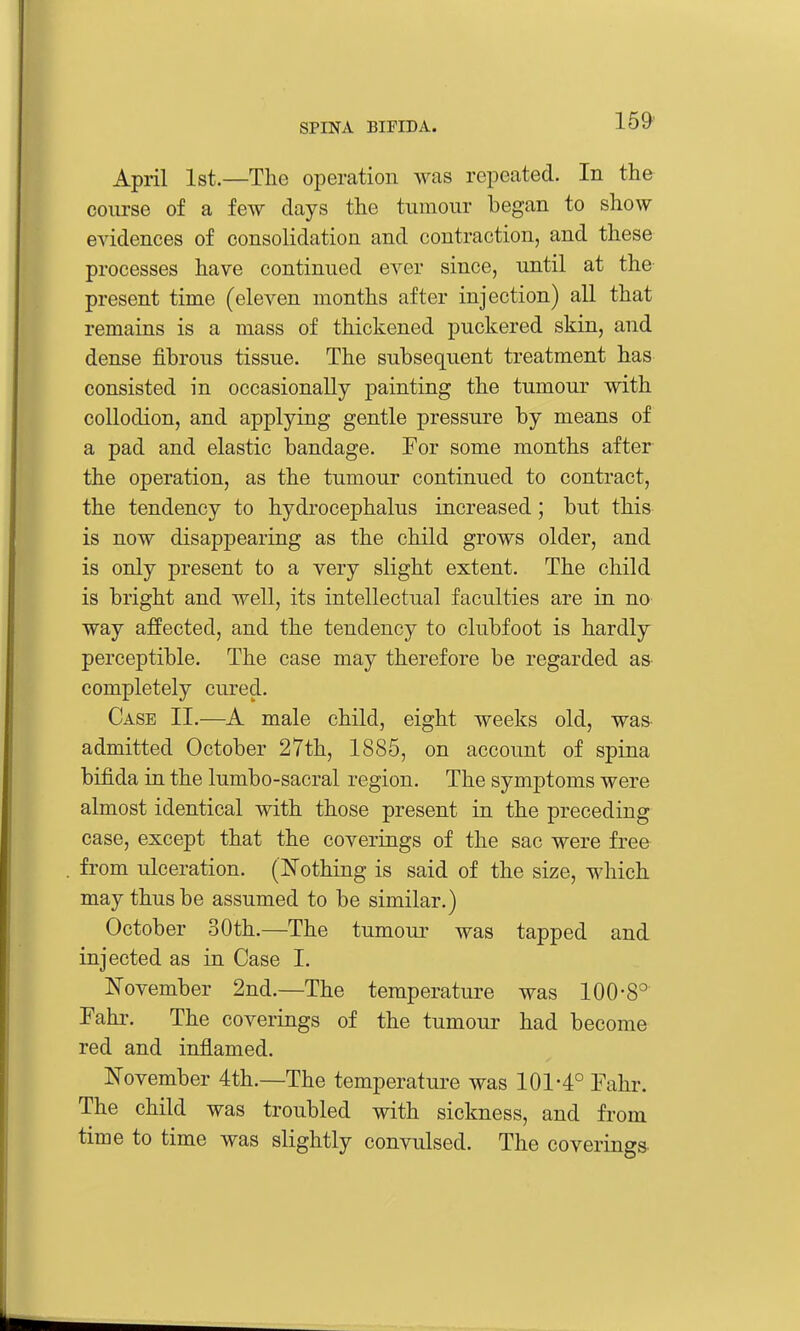 April 1st.—The operation was repeated. In the com-se of a few days the tumour began to show evidences of consolidation and contraction, and these processes have continued ever since, until at the present time (eleven months after injection) all that remains is a mass of thickened puckered skin, and dense fibrous tissue. The subsequent treatment has consisted in occasionally painting the tumour with collodion, and applying gentle pressure by means of a pad and elastic bandage. For some months after the operation, as the tumour continued to contract, the tendency to hydi'ocephalus increased; but this is now disappearing as the child grows older, and is only present to a very slight extent. The child is bright and well, its intellectual faculties are in no way affected, and the tendency to clubfoot is hardly perceptible. The case may therefore be regarded as completely cured. Case IT.—A male child, eight weeks old, was admitted October 27th, 1885, on account of spina bifida in the lumbo-sacral region. The symptoms were almost identical with those present in the preceding case, except that the coverings of the sac were free from ulceration. (JS'othing is said of the size, which may thus be assumed to be similar.) October 30th.—The tumour was tapped and injected as in Case I. November 2nd.—The temperature was 100-8° Fahr. The coverings of the tumour had become red and inflamed. November 4th.—The temperature was 101-4° Fahr. The child was troubled with sickness, and from time to time was slightly convulsed. The coverings-