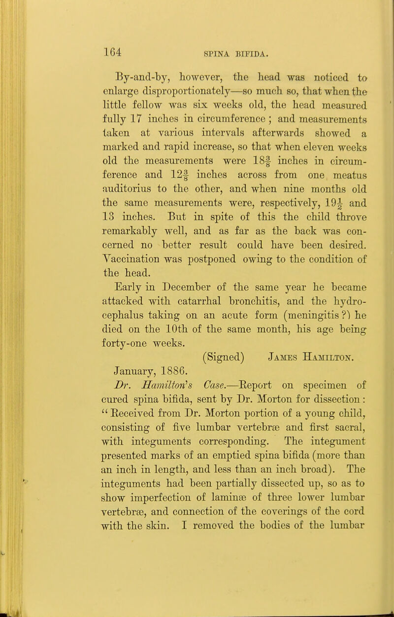 By-and-by, however, the head was noticed to enlarge disproportionately—so much so, that when the little fellow was six weeks old, the head measm-ed fully 17 inches in circumference ; and measurements taken at various intervals afterwards showed a marked and rapid increase, so that when eleven weeks old the measurements were 18f inches in circum- ference and 12f inches across from one meatus uuditorius to the other, and when nine months old the same measurements were, respectively, 19^ and 13 inches. But in spite of this the child throve remarkably well, and as far as the back was con- cerned no better result could have been desired. Vaccination was postponed owing to the condition of the head. Early in December of the same year he became attacked with catarrhal bronchitis, and the hydro- cephalus taking on an acute form (meningitis he died on the 10th of the same month, his age being forty-one weeks. (Signed) James Hamilton. January, 1886. Dr. Hamilton's Case.—Eeport on specimen of cured spina bifida, sent by Dr. Morton for dissection:  Keceived from Dr. Morton portion of a young child, consisting of five lumbar vertebrse and first sacral, with integuments corresponding. The integument presented marks of an emptied spina bifida (more than an inch in length, and less than an inch broad). The integuments had been partially dissected up, so as to show imperfection of laminse of three lower lumbar vertebraB, and connection of the coverings of the cord with the skin. I removed the bodies of the lumbar