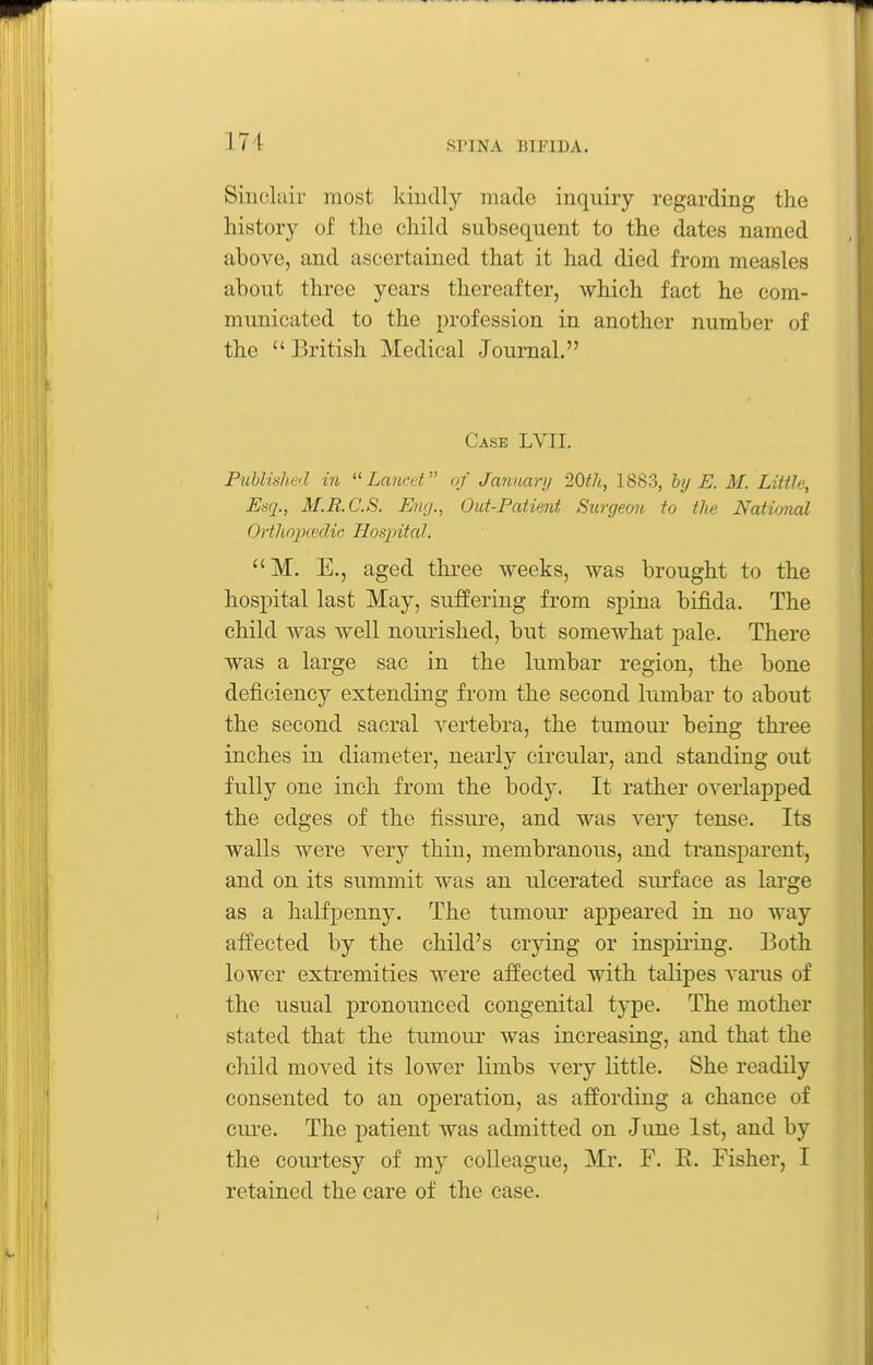 Sinclair most kindly made inquiry regarding the history of the child subsequent to the dates named above, and ascertained that it had died from measles about three years thereafter, which fact he com- municated to the profession in another number of the British Medical Journal. Case LVII. FubUshed in  Lcmcet of Januarii 2Qth, 1883, by E. M. Little, Uaq., M.R.C.S. Eng., Out-Patient Surgeon to the Natimal OrthojKedic Hospitcd. M. E., aged tlu-ee weeks, was brought to the hospital last May, suffering from spina bifida. The child was well nourished, but somewhat pale. There was a large sac in the lumbar region, the bone deficiency extending from the second lumbar to about the second sacral vertebra, the tumour being three inches in diameter, nearly circular, and standing out fully one inch from the body. It rather overlapped the edges of the fissure, and was very tense. Its walls were very thin, membranous, and transparent, and on its summit was an ulcerated surface as large as a halfpenny. The tumour ajDpeared in no way affected by the child's crying or inspii'ing. Both lower extremities were affected with talipes A'arus of the usual pronounced congenital type. The mother stated that the tumour was increasing, and that the child moved its lower limbs very little. She readily consented to an operation, as affording a chance of cure. The patient was admitted on June 1st, and by the courtesy of my colleague, Mr. F. E. Fisher, I retained the care of the case.