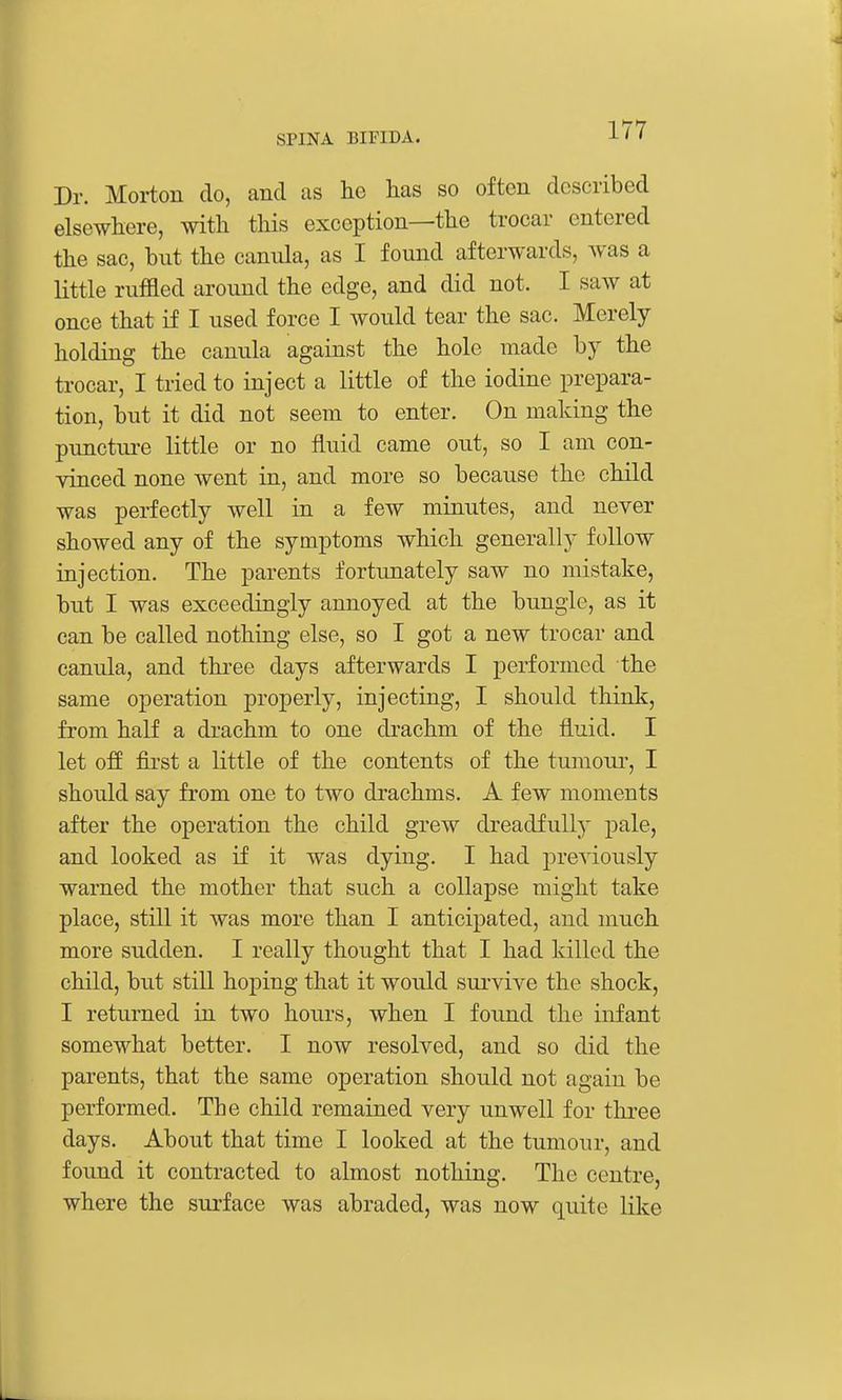 Dr. Morton do, and us he has so often described elsewhere, with this exception—the trocar entered the sac, but the canula, as I found afterwards, was a little ruffled around the edge, and did not. I saw at once that if I used force I would tear the sac. Merely holding the canula against the hole made by the trocar, I tried to inject a little of the iodine prepara- tion, but it did not seem to enter. On making the puncture little or no fluid came out, so I am con- vinced none went in, and more so because the child was perfectly well in a few minutes, and never showed any of the symptoms which generally follow injection. The parents fortunately saw no mistake, but I was exceedingly annoyed at the bungle, as it can be called nothing else, so I got a new trocar and canula, and thi-ee days afterwards I performed the same operation properly, injecting, I should think, from half a drachm to one drachm of the fluid. I let off fii'st a little of the contents of the tumour, I should say from one to two drachms. A few moments after the operation the child grew dreadfully pale, and looked as if it was dying. I had previously warned the mother that such a collapse might take place, still it was more than I anticipated, and much more sudden. I really thought that I had killed the child, but stiU. hoping that it would sui'vive the shock, I returned in two hours, when I found the infant somewhat better. I now resolved, and so did the parents, that the same operation should not again be performed. The child remained very unwell for three days. About that time I looked at the tumour, and found it contracted to almost nothing. The centre, where the surface was abraded, was now quite like