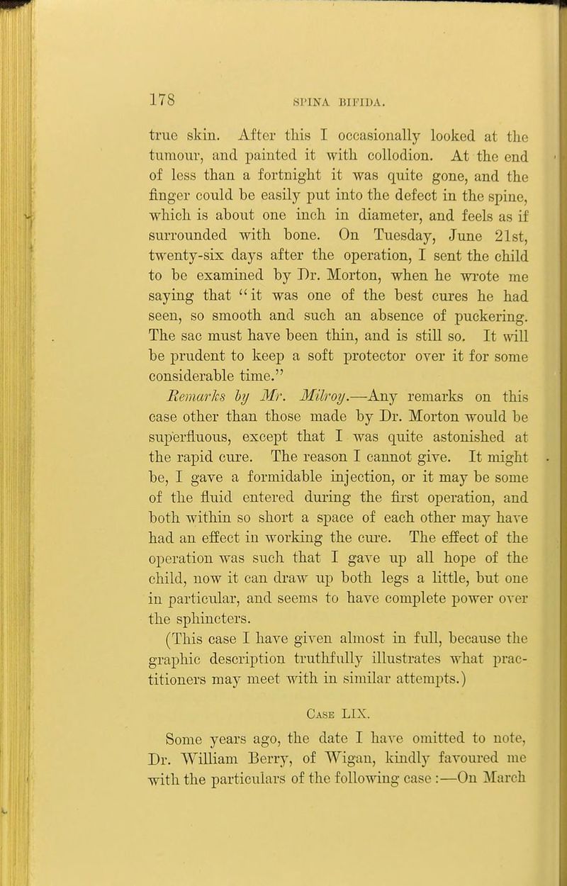true skin. After this I occasionally looked at the tumour, and painted it with collodion. At the end of less than a fortnight it was quite gone, and the finger could be easily put into the defect in the spine, which is about one inch in diameter, and feels as if surrounded with bone. On Tuesday, June 21st, twenty-six days after the operation, I sent the child to be examined by Dr. Morton, when he wrote rae saying that  it was one of the best cures he had seen, so smooth and such an absence of puckering. The sac must have been thin, and is still so. It v^dll be prudent to keep a soft protector over it for some considerable time. Remarks by Mr. Milroy.—Any remarks on this case other than those made by Dr. Morton would be superfluous, except that I was quite astonished at the rapid cure. The reason I cannot give. It might be, I gave a formidable injection, or it may be some of the fluid entered during the fii-st operation, and both within so short a space of each other may have had an effect in working the cui-e. The effect of the operation was such that I gave up all hope of the child, now it can draw up both legs a little, but one in particular, and seems to have complete j)ower over the sphincters. (This case I have given almost in full, because the graphic description truthfully illustrates what prac- titioners may meet with in similar attempts.) Case LIX. Some years ago, the date I have omitted to note. Dr. William Berry, of Wigan, kindly favoured me with the particulars of the following case :—On March