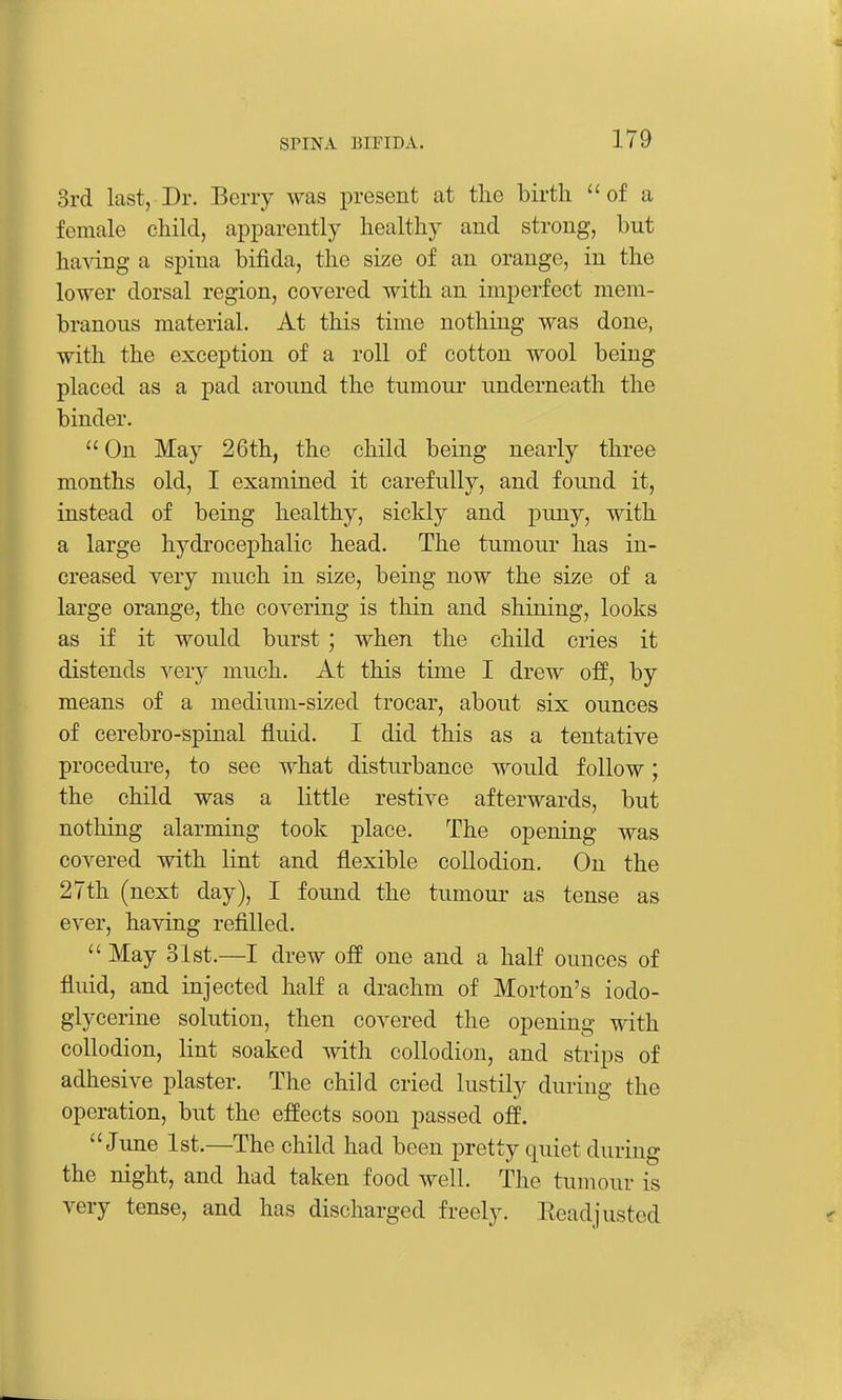 3rd last, Dr. Berry was present at the birth  of a female child, apparently healthy and strong, but ha^dng a spina bifida, the size of an orange, in the lower dorsal region, covered with an imperfect mem- branous material. At this time nothing was done, with the exception of a roll of cotton wool being placed as a pad around the tumour underneath the binder.  On May 26th, the child being nearly three months old, I examined it carefully, and found it, instead of being healthy, sickly and puny, with a large hydrocephalic head. The tumoui- has in- creased very much in size, being now the size of a large orange, the covering is thin and shining, looks as if it would burst ; when the child cries it distends very much. At this time I drew off, by means of a medium-sized trocar, about six ounces of cerebro-spinal fluid. I did this as a tentative procedure, to see what disturbance would follow; the child was a little restive afterwards, but notliing alarming took place. The opening was covered with lint and flexible collodion. On the 27th (next day), I found the tumour as tense as ever, having refilled.  May 31st.—I drew off one and a half ounces of fluid, and injected half a drachm of Morton's iodo- glycerine solution, then covered the opening with collodion, lint soaked with collodion, and strips of adhesive plaster. The child cried lustily during the operation, but the effects soon passed off. June 1st.—The child had been pretty quiet during the night, and had taken food well. The tumour is very tense, and has discharged freely. Readjusted