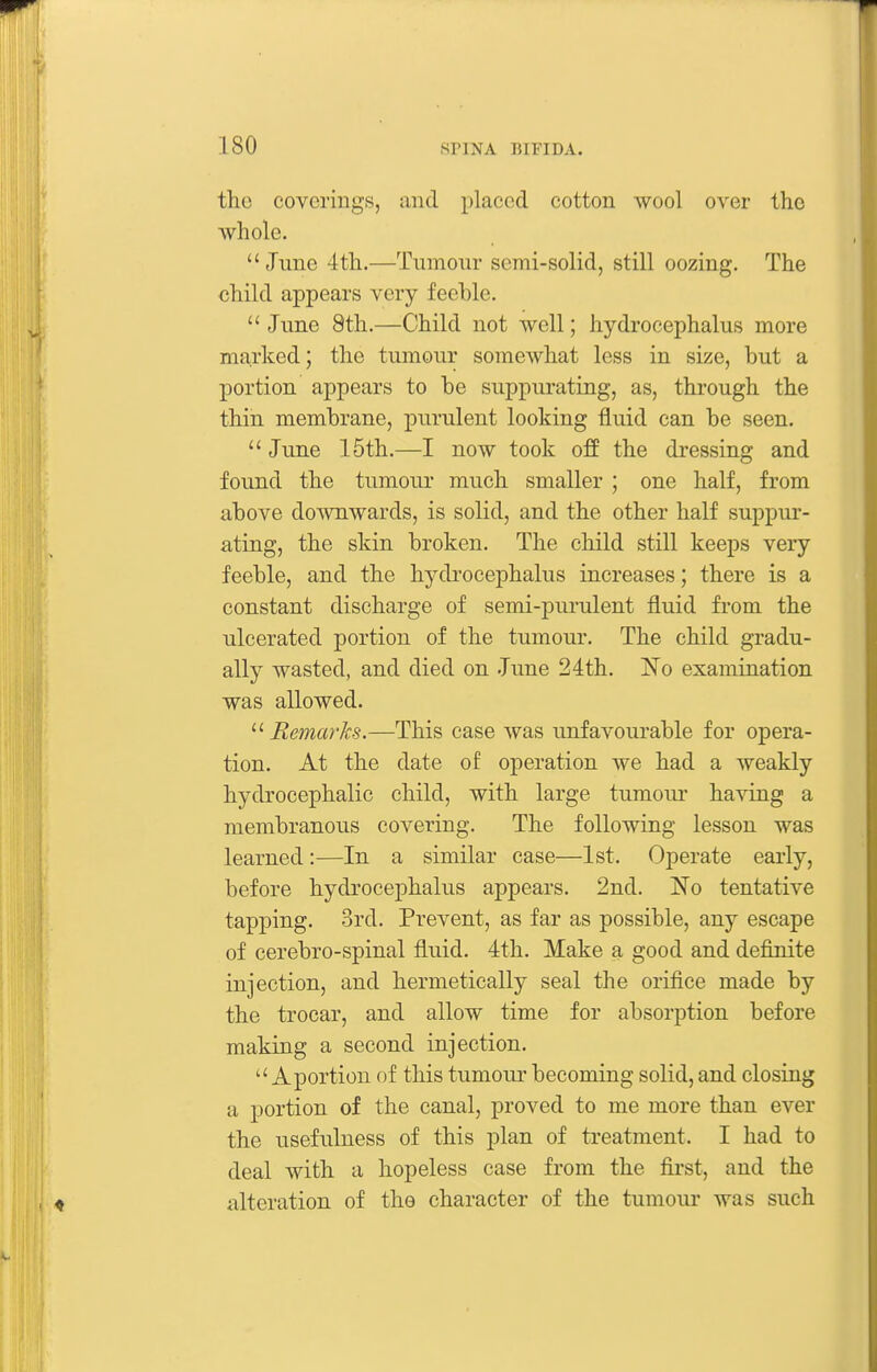 the coverings, and placed cotton wool over the whole. June 4th.—Tumour semi-solid, still oozing. The child appears very feeble.  June 8th.—Child not well; hydrocephalus more marked; the tumour somewhat less in size, but a portion appears to be suppurating, as, through the thin membrane, purulent looking fluid can be seen.  June 15th.—I now took off the dressing and found the tumour much smaller ; one half, from above downwards, is solid, and the other half suppur- ating, the skin broken. The child still keeps very feeble, and the hydrocej)halus increases; there is a constant discharge of semi-purulent fluid from the ulcerated portion of the tumour. The child gradu- ally wasted, and died on June 24th. 'No examination was allowed.  Remarks.—This case was unfavourable for opera- tion. At the date of operation we had a weakly hydrocephalic child, with large tumour having a membranous covei'ing. The following lesson was learned :—In a similar case—1st. Operate early, before hydrocephalus appears. 2nd. No tentative tapping. 3rd. Prevent, as far as possible, any escape of cerebro-spinal fluid. 4th. Make a good and definite injection, and hermetically seal the orifice made by the trocar, and allow time for absorption before making a second injection.  A portion of this tumour becoming solid, and closing a portion of the canal, proved to me more than ever the usefulness of this plan of treatment. I had to deal with a hopeless case from the first, and the alteration of tho character of the tumoui* was such