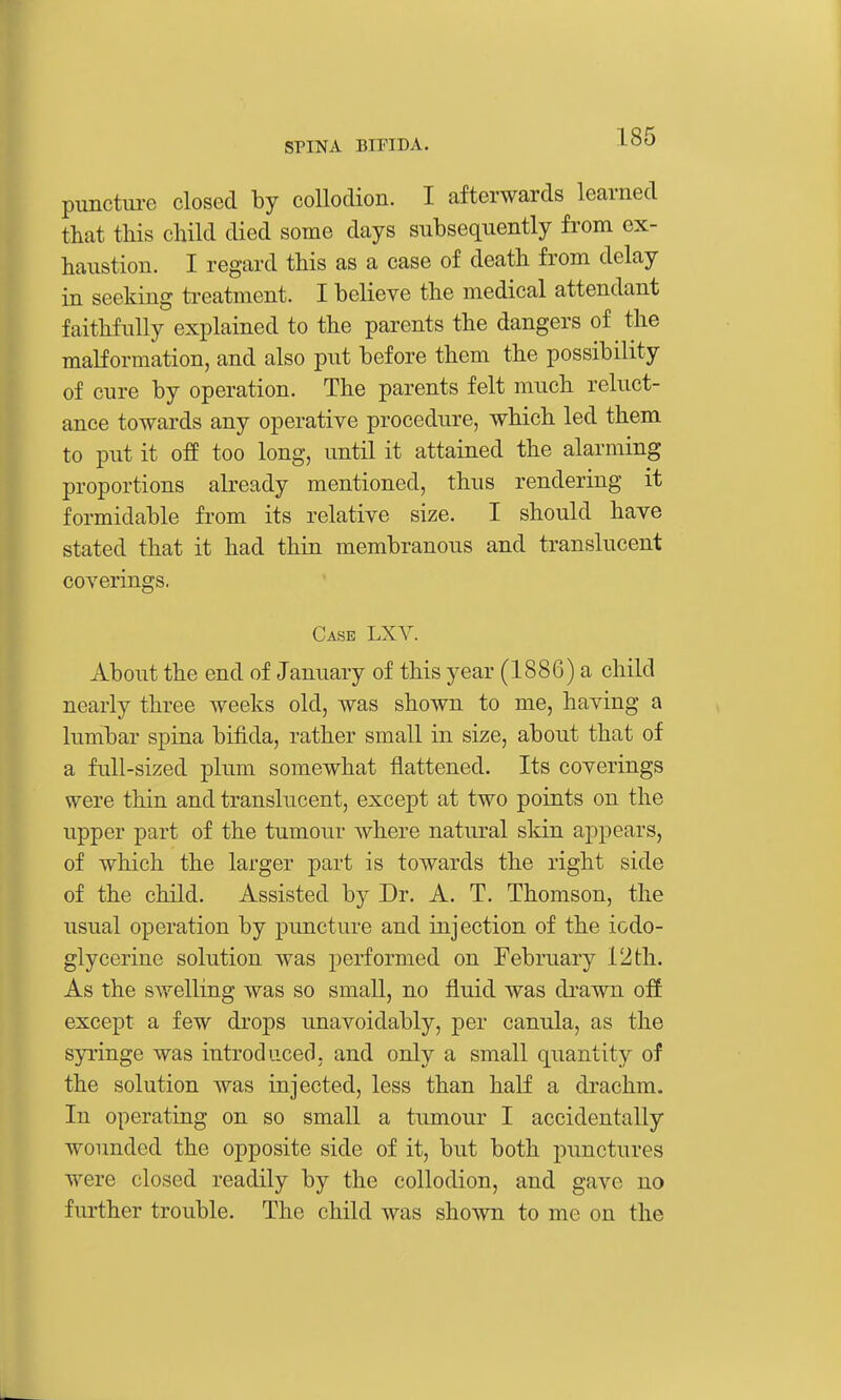 punctm-e closed by collodion. I afterwards learned that this child died some days subsequently from ex- haustion. I regard this as a case of death from delay in seeking ti-eatment. I believe the medical attendant faithfully explained to the parents the dangers of the malformation, and also put before them the possibility of cure by operation. The parents felt much reluct- ance towards any operative procedure, which led them to put it off too long, until it attained the alarming proportions already mentioned, thus rendering it formidable from its relative size. I should have stated that it had thin membranous and translucent coverings. Case LXA^. About the end of January of this year (1886) a child nearly three weeks old, was shown to me, having a lumbar spina bifida, rather small in size, about that of a full-sized plum somewhat flattened. Its coverings were thin and translucent, except at two points on the upper part of the tumour where natural skin appears, of which the larger part is towards the right side of the child. Assisted by Dr. A. T. Thomson, the usual operation by puncture and injection of the iodo- glycerine solution was performed on February 12 th. As the swelling was so small, no fluid was di'awn off except a few drops unavoidably, per canula, as the syringe was introduced, and only a small quantity of the solution was injected, less than half a drachm. In operating on so small a tumour I accidentally wounded the opposite side of it, but both punctures were closed readily by the collodion, and gave no further trouble. The child was shown to me on the
