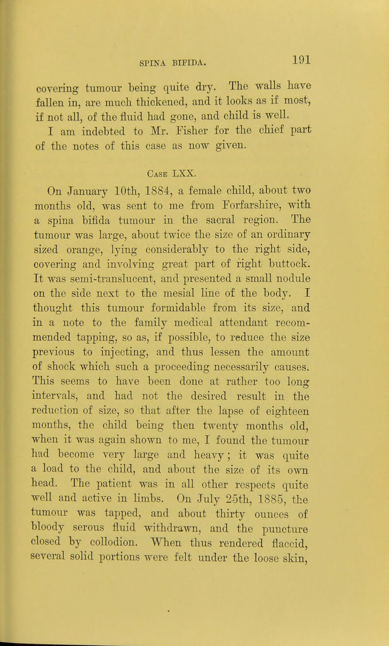 covering tumour being quite dry. The walls have fallen in, are much thickened, and it looks as if most, if not all, of the fluid had gone, and child is well. I am indebted to Mr. Fisher for the chief part of the notes of this case as now given. Case LXX. On January 10th, 1884, a female child, about two months old, was sent to me from Forfarshire, with a spina bifida tumour in the sacral region. The tumour was large, about twice the size of an ordinary- sized orange, lying considerably to the right side, covering and involving great part of fight buttock. It was semi-translucent, and presented a small nodule on the side next to the mesial line of the body. I thought this tumour formidable from its size, and in a note to the family medical attendant recom- mended tapping, so as, if possible, to reduce the size previous to injecting, and thus lessen the amount of shock which such a proceeding necessarily causes. This seems to have been done at rather too long intervals, and had not the desired result in the reduction of size, so that after the lapse of eighteen months, the child being then twenty months old, when it was again shown to me, I found the tumour had become very large and heavy; it was quite a load to the child, and about the size of its own head. The patient was in all other respects quite well and active in limbs. On July 25th, 1885, the tumour was tapped, and about thirty ounces of bloody serous fluid withdrawn, and the puncture closed by collodion. When thus rendered flaccid, several solid portions Avere felt under the loose skin.