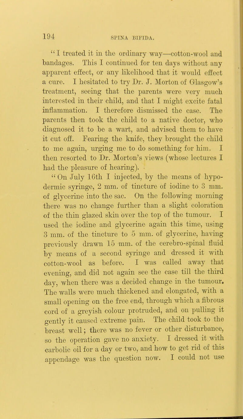  I treated it in the ordinary way—cotton-wool and bandages. This I continued for ten days without any apparent effect, or any likelihood that it would effect a cure. I hesitated to try Dr. J. Morton of Glasgow's treatment, seeing that the parents were very much interested in their child, and that I might excite fatal inflammation. I therefore dismissed the case. The parents then took the child to a native doctor, who diagnosed it to be a wart, and advised them to have it cut off. Fearing the knife, they brought the child to me again, urging me to do something for him. I then resorted to Dr. Morton's views (whose lectures I had the pleasure of hearing). •  On July 16th I injected, by the means of hypo- dermic syringe, 2 mm. of tincture of iodine to 3 mm. of glycerine into the sac. On the following morning there was no change further than a slight coloration of the thin glazed skin over the top of the tumoiu'. I used the iodine and glycerine again this time, using 3 mm. of the tincture to 5 mm. of glycerine, having previously di-awn 15 -mm. of the cerebro-spinal fluid by means of a second syringe and di-essed it with cotton-wool as before. I was called away that evening, and did not again see the case till the third day, when there was a decided change in the tumoiu'. The walls were much thickened and elongated, with a small opening on the free end, through which a fibrous cord of a greyish colour protruded, and on pulling it gently it caused extreme pain. The child took to the breast well; there was no fever or other distiu-bance, so the operation gave no anxiety. I dressed it ^vith carbolic oil for a day or two, and how to get rid of this appendage was the question now. I could not use