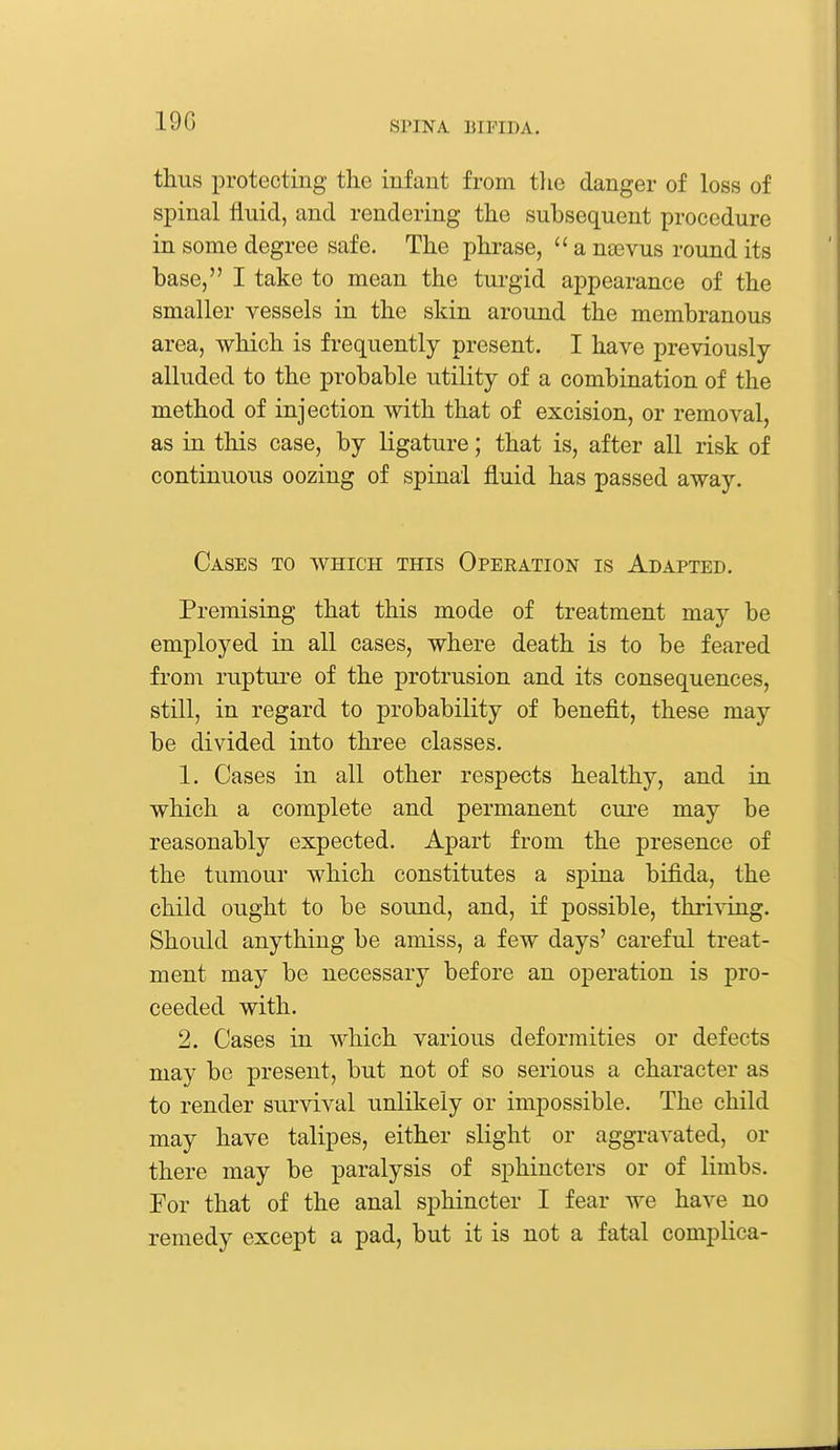 19G thus protecting the infant from the danger of loss of spinal fluid, and rendering the subsequent procedure in some degree safe. The phrase,  a naevus round its base, I take to mean the turgid appearance of the smaller vessels in the skin around the membranous area, which is frequently present. I have previously- alluded to the probable utility of a combination of the method of injection with that of excision, or removal, as in this case, by ligature; that is, after all risk of continuous oozing of spinal fluid has passed away. Cases to which this Operation is Adapted. Premising that this mode of treatment may be employed in all cases, where death is to be feared from rupture of the protrusion and its consequences, still, in regard to probability of benefit, these may be divided into three classes. 1. Cases in all other respects healthy, and in which a complete and permanent cure may be reasonably expected. Apart from the presence of the tumour which constitutes a spina bifida, the child ought to be sound, and, if possible, thriving. Should anything be amiss, a few days' careful treat- ment may be necessary before an operation is pro- ceeded with. 2. Cases in which various deformities or defects may be present, but not of so serious a character as to render survival unlikely or impossible. The child may have talipes, either slight or aggravated, or there may be paralysis of sphincters or of limbs. For that of the anal sphincter I fear we have no remedy except a pad, but it is not a fatal complica-