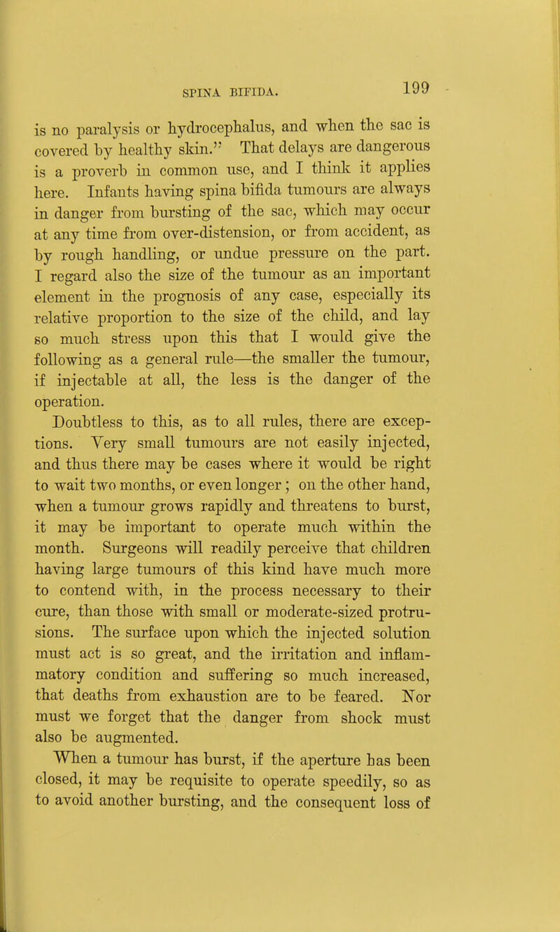 is no paralysis or hydrocephalus, and when the sac is covered by healthy skin. That delays are dangerous is a proverb in common use, and I think it applies here. Infants having spina bifida tumours are always in danger from bursting of the sac, which may occur at any time fi-om over-distension, or from accident, as by rough handling, or undue pressure on the part. I regard also the size of the tumour as an important element in the prognosis of any case, especially its relative proportion to the size of the child, and lay so much stress upon this that I would give the following as a general rule—the smaller the tumour, if injectable at all, the less is the danger of the operation. Doubtless to this, as to all rules, there are excep- tions. Yery small tumours are not easily injected, and thus there may be cases where it would be right to wait two months, or even longer; on the other hand, when a tumour grows rapidly and threatens to burst, it may be important to operate much within the month. Surgeons will readily perceive that children having large tumours of this kind have much more to contend with, in the process necessary to their cure, than those with small or moderate-sized protru- sions. The surface upon which the injected solution must act is so great, and the irritation and inflam- matory condition and suffering so much increased, that deaths from exhaustion are to be feared. Nor must we forget that the danger from shock must also be augmented. When a tumour has burst, if the aperture has been closed, it may be requisite to operate speedily, so as to avoid another bursting, and the consequent loss of