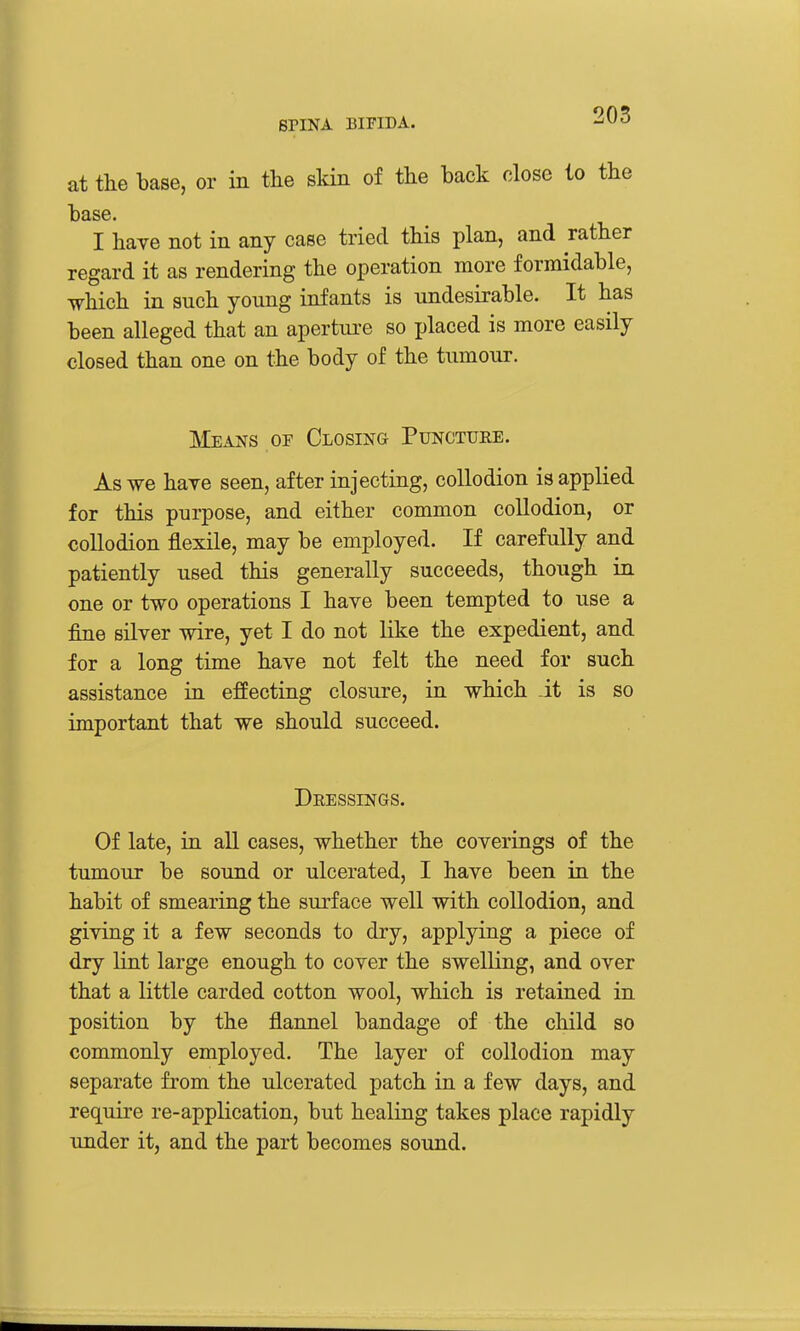 at the base, or in the skin of the back close to the base. I have not in any case tried this plan, and rather regard it as rendering the operation more formidable, which in such young infants is undesirable. It has been alleged that an apertui-e so placed is more easily closed than one on the body of the tumour. Means of Closing Puncture. As we have seen, after injecting, collodion is applied for this purpose, and either common collodion, or collodion flexile, may be employed. If carefully and patiently used this generally succeeds, though in one or two operations I have been tempted to use a fine silver wire, yet I do not like the expedient, and for a long time have not felt the need for such assistance in efEecting closure, in which it is so important that we should succeed. Dressings. Of late, in all cases, whether the coverings of the tumour be sound or ulcerated, I have been in the habit of smearing the surface well with collodion, and giving it a few seconds to dry, applying a piece of dry lint large enough to cover the swelling, and over that a little carded cotton wool, which is retained in position by the flannel bandage of the child so commonly employed. The layer of collodion may separate from the ulcerated patch in a few days, and require re-application, but healing takes place rapidly under it, and the part becomes sound.